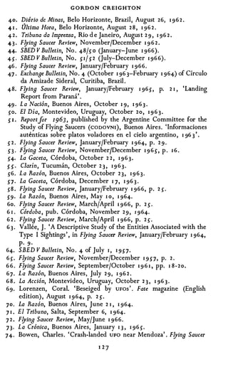 G O RDON CREIGHTON
 40. Didrio de Minas, Belo Horizonte, Brazil, August 26, I 9 6 2 .
 41 .   Ultima Hora, Belo Horizonte, August 2 8 , I 96 2 .
 4 2 . Tribuna da lmprensa , Rio d e Janeiro, August 2 9 , I 96 2 .
 4 3 · F!Jina Saucer Review, November/December I 9 6 2 .
 44· SBED V Bulletin, No . 48/s o (January-June I 966).
 4S· SBED V Bulletin, No . SI/ S2 (July-December I 96 6) .
 46 . F!Jina Saucer Review, January/February I 9 6 6 .
 47 . Exchanae Bulletin, No . 4 (October I 96 3-February I 964) of Circulo
        da Amizade Sideral, Curitiba, Brazil .
 48. F!Jina Saucer Review, January/February I 96S, p. 2 I , 'Landing
        Report from Parana' .
 49 · L a Naci6n, Buenos Aires, October I 9, I 96 3 .
 so. El Dia, Montevideo, Uruguay, October 2 o , I 9 6 3 .
 S I . Reportjor 1 963 , published by the Argentine Committee for the
       Study of Flying Saucers ( cooovNI ) , Buenos Aires. 'Informaciones
       autenticas sobre platos voladores en el cielo argentino , I 96 3 ' .
 s 2 . Flyina Saucer Review, January/February I 964, p. 2 9 .
 S3 · F!Jina Saucer Review, NovemberfDecember I 9 6 S, p . I 6 .
 S4· La Gaceta, Cordoba, October 2 2 , I 9 6 3 .
S S · Clarin, Tucuman, October 2 3 , I 9 6 3 .
 s6 . L a Razon, Buenos Aires, October 2 3 , I 9 6 3 .
 S 1 · La Gaceta, Cordoba, December I 7 , I 96 3 .
 sB . F!Jina Saucer Review, January/February I 96 6 , p. 2 s .
S9 · La Razon, Buenos Aires, May I o , I 964.
 6o. F!Jina Saucer Review, March/April I 9 66, p. 2 S .
6 1 . Cordoba , pub. Cordoba, November 2 9 , 1 9 64.
6 2 . F!Jina Saucer Review, March/April I 966, p. 2 s .
6 3 . Vallee, J . 'A Descriptive Study of the Entities Associated with the
       Type I Sightings' , in F!JinB Saucer Review, January/February I 964,
       P· 9 ·
64. SBED V Bulletin, No . 4 of July I , I 9S7.
6s. F!Jina Saucer Review, November/December I 9 S7, p. 2 .
6 6 . F!Jina Saucer Review, September/October I 9 6 I., pp. I 8 - 2 o .
6 7 . L a Raz6n, Buenos Aires, July 2 9 , I 96 2 .
6 8 . La Accion, Montevideo, Uruguay, October 2 3 , I 96 3 .
69. Lorenzen, Coral. ' Beseiged by UFo s ' . Fate magazine (English
       edition) , August I 9 64, p. 2 S.
70. La Raz6n, Buenos Aires, June 2 I , I 964.
7 I . El Tribuna, Salta, September 6, I 964.
7 2 . F!JinB Saucer Review, May/June I 966.
73· La Cr6nica, Buenos Aires, January I J , I 96s.
74· Bowen, Charles. ' Crash-landed UFO near Mendoza' . F!Jina Saucer
                                  1 27
 