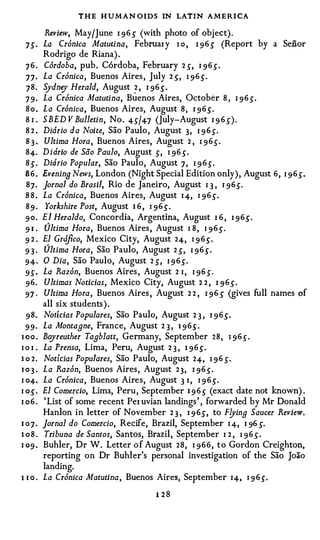 T H E H U M AN OIDS IN LATIN A MERI CA
        Review, May/June I 96 S (with photo of object).
  7S· La Cr6nica Matutina, Februax y I o , I 96S (Report by a Senor
        Rodrigo de Riana).
  7 6 . Cordoba, pub. C6rdoba, February 2 ,5", I 96s.
  77· La Cr6nica, Buenos Aires, July 2 ,5", I 96.).
  78. Sydnt;J Herald, August 2 , I 96 .5" .
  7 9 · La Cr6nica Matutina, Bu enos Aires, October 8 , I 96s.
  8 o . La Cr6nica, Buenos Aires, August 8, 1 96.5".
  8 1 . SBED V Bulletin, No . 45"/47 (July-August I 9 6 s).
  8 2 . Diorio da Noite, Sao Paulo, August 3, I 9 6s.
  8 3 . Ultima Hora, Buenos Aires, August 2 , 1 96,5".
  84. Didrio de Sao Paulo, August s, I 96 s.
  8 s . Didrio Popular, Sao Paulo, August 7, I 9 6s.
  8 6 . Evenin9 News, London (Night Special Edition only), August 6, I 9 6s.
  87. Jornal do Brasil, Rio de Janeiro, August 1 3 , 1 96,5".
  8 8 . La Cr6nica, Buenos Aires, August I 4, I 96.).
  8 9 . Yorkshire Post, August 1 6 , I 96.).
  90. El Heraldo, Concordia, Argentina, August I 6 , I 96,5".
  9 I . Ultima Hora, Buenos Aires, August I 8 , I 96.).
  9 2 . El Grcifico, Mexico City, August 24, I 9 6.).
  9 3 · Ultima Hora, Sao Paulo, August 2 ,5", I 96s.
  94· 0 Dia, Sao Paulo, August 2 ,5", I 9 6s.
  95". La Raz6n, Buenos Aires, August 2 I, I 96 s.
  96. Ultimas Noticias , Mexico City, August 2 2 , I 96s.
  97 · Ultima Hora, Buenos Aires , August 2 2 , I 96 S (gives full names of
        all six students).
  98. Noticias Populares, Sao Paulo, August 2 3 , I 96.5".
  99· La Montagne, France, August 2 3 , 1 96,5".
1 00 . Bayreuther Tagblatt, Germany, September 28, I 96.).
I o i . La Prensa, Lima, Peru, August 2 3 , I 96.).
1 o 2. Noticias Populares, Sao Paulo, August 24, I 96 s.
1 0 3 . La Raz6n, Buenos Aires, August 23, I 96.).
I 04. La Cr6nica, Buenos Aires, August 3 I, I 9 6.).
I O.). El Comercio, Lima, Peru, September 1 9 6.5" (exact date not known) .
I o6 . 'List of some recent Pex uvian landings' , forwarded by Mr Donald
        Hanlon in letter of November 2 3 , I 9 6S, to F!Jing Saucer Review.
I 0 7 . Jornal do Comercio, Recife, Brazil, September I 4, I 96 S.

1 0 8 . Tribuna de Santos, Santos, Brazil, September I 2 , I 96.5".
I 09 . Buhler, Dr W. Letter of August 28, I 966, to Gordon Creighton,
        reporting on Dr Buhler's personal investigation of the Sao Joao
        landing.
1 1 0 . La Cr6nica Matutina, Buenos Aires, September I4, I 9 6.).
                                   1 28
 