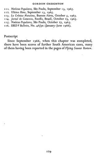 G O R D O N CREIGHTON
I I I.   Notf.cias Populares, Sao Paulo, September I 3 , I 96 s.
I I 2.   Ultima Hora , September I 3 , I 96 s.
I 13 ·   La Cr6nica Matutina, Buenos Aires, October s, I 96s.
I I 4.   Jornal do Comercio, Recife, Brazil, October 2 3 , I 9 6s.
I I S.   Noticias Populares, Sao Paulo, October 2 7 , 1 9 6 s.
I I 6.   SBED V Bulletin, No . 48/ so (January-June I 966).


Postscript
   Since September 1 966, when this chapter was completed,
there have been scores of further South American cases, many
of them having been reported in the pages of Flying Saucer Review.
 