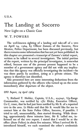 . U.S.A.



 The Landing at S o corro
 N ew Li gh t   on   a Classi c Ca se

W. T . P OWER S

   The well-known sighting of a landing and take-off of a UFO
on April 24, 1 9 64, by Officer Zamora of the Socorro , New
Mexico , Police Department, has been discussed previously, but
there remains some information that has not yet been published. In
this chapter are presented a transcript of Zamora ' s initial report,
written as he talked to several investigators . The initial portion
of the report, written by the principal investigator, is somewhat
edited, because one of the persons present happened to be a
member of a government agency and did not wish any implica­
tion that this agency was officially investigating the incident-he
was there purely by accident, acting as a private citizen . The
agency is therefore not identified .
   Also presented here are some interesting deductions from the
information gathered by the officers who turned up on the scene
immediately after departure of the obj ect.

 UFO Report, 24 April 1 964

   ' I , Richard T. Holder, Captain, U . S . A . , 09 5" 042 , Up-Range
Commander, was notified by 1 jLt Hicks, Executive Officer,
Co C, USAG, that he had just been notified by Mr B. of a reported
UFO in the area . Lt Hicks said that Mr B. would like for me to
contact him at the State Police Office, Socorro , if possible. I
tried to call, unsuccessfully , then started dressing. While dress­
ing, approximately three minutes later, Mr B. called me, in­
formed me of the UFO report. I stated that I would be at the
office (State Police) in about five minutes . When I arrived Mr B .
introduced himself, w e each examined the other's credentials
                                 1 30
 