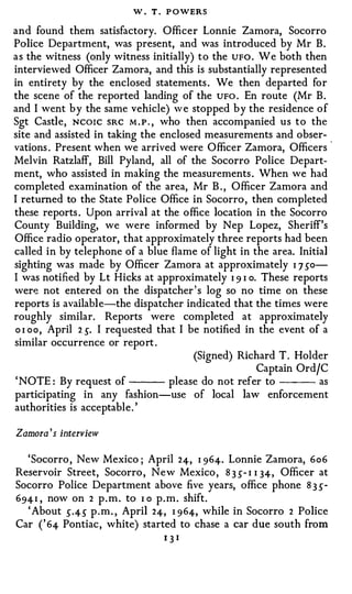 W . T . P OWERS
and found them satisfactory. Officer Lonnie Zamora, Socorro
Police Department, was present, and was introduced by Mr B .
a s the witness (only witness initially) t o the UFO . We both then
interviewed Officer Zamora, and this is substantially represented
in entirety by the enclosed statements . We then departed for
the scene of the reported landing of the UFO . En route (Mr B .
and I went b y the same vehicle) w e stopped b y the residence o f
Sgt Castle, NCOIC SRC M . P . , who then accompanied u s t o the
site and assisted in taking the enclosed measurements and obser­
vations . Present when we arrived were Officer Zamora, Officers -
Melvin Ratzlaff, Bill Pyland, all of the Socorro Police Depart­
ment, who assisted in making the measurements . When we had
completed examination of the area, Mr B . , Officer Zamora and
I returned to the State Police Office in Socorro , then completed
these reports . Upon arrival at the office location in the Socorro
County Building, we were informed by N ep Lopez, Sheriff's
Office radio operator, that approximately three reports had been
called in by telephone of a blue flame of light in the area. Initial
sighting was made by Officer Zamora at approximately I 7 so­
l was notified by Lt Hicks at approximately I 9 I o. These reports
were not entered on the dispatcher ' s log so no time on these
reports is availabl e-the dispatcher indicated that the times were
roughly similar. Reports were completed at approximately
o I oo, April 2 5. I requested that I be notified in the event of a
similar occurrence or report .
                                        (Signed) Richard T . Holder
                                                       Captain OrdfC
 ' NOTE : By request of           please do not refer to           as
participating in any fashion-use of local law enforcement
authorities is acceptable . '

Zamora 's interview

  ' Socorro , New Mexico ; April 24, I 964. Lonnie Zamora, 6o6
Reservoir Street, Socorro , N e w Mexico , 8 3 s- I I 34, Officer at
Socorro Police Department above five years, office phone 8 3 5-
694 I , now on 2 p . m . to I o p . m . shift.
  ' About 5·45 p . m. , April 24, I 964, while in Socorro 2 Police
Car ( ' 64 Pontiac , white) started to chase a car due south from
                                13I
 