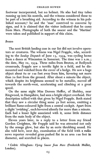 CHARLES B OWEN
footvvear incorporated, but no helmet. He also had tiny tubes
running up into his nostrils, and the witness considered these to
be part of a breathing aid. According to the witness in his pub­
lished account, 1 he and the ' man' contrived to converse by
signs, and it is claimed that the visitor indicated that he came
from Mars. Photographs of both the saucer and the ' Martian'
were taken and published in support of this claim.

Bruton

   The next British landing case in our list did not involve opera­
tors or creatures. The witness was Nigel Frapple , who, accord­
ing to the Sunday Dispatch of June I 3 , I 9 S4-, was cycling home
from a dance at Wincanton in Somerset. The time was 2 a.m. ;
the date, May 2 o , I 9 S4-· Three miles from Bruton, at Redlynch
crossroads, Frapple saw a terrific light in a field, and he dis­
mounted and watched from the cover of a hedge. He saw a huge
obj ect about S o or I oo feet away from him, hovering not more
than 2 o feet from the gro und. After about a minute the obj ect,
which despite its brightness seemed to be metallic, moved off
towards the north-west, accelerating and climbing at a great
speed.
   On the same night M iss Doreen Heffer, of Shobley, near
Ringwood, in Hampshire, had seen a bright obj ect overhead. Her
description tallied with that given by Nigel Frapple. Both stated
that they saw a circular thing some so feet across , emitting a
brilliant flame-coloured light from a central cockpit. Apart from
a slight 'swishing', each hovered silently for more than a minute .
Each had a lesser light associated with it, some little distance
from the main body of the object.
   Eleven years later, in a reply to a letter from my friend
Gordon Creighton, Mr Frapple said he was attracted not only
by the orange glow, but also by an eerie throbbing sound. H e
also told how, next day, examination o f the field with a radio
news reporter revealed grass pushed flat in an area I oo feet in
diameter, and scorched in places .

  1 Cedric Allingham: Flyina Saucer from Mars (Frederick Muller,
Lon don ).
 