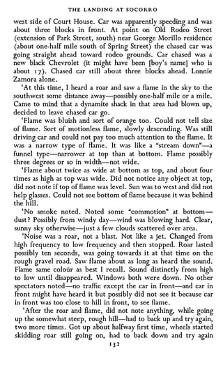 THE LANDING AT S O C O RR O
west side o f Court House . Car was apparently speeding and was
about three blocks in front. At point on Old Rodeo Street
(extension of Park Street, south) near George Morillo residence
(about one-half mile south of Spring Street) the chased car was
going straight ahead toward rodeo grounds . Car chased was a
new black Chevrolet (it might have been [boy' s name] who is
about 1 7 ) . Chased car still about three blocks ahead . Lonnie
Zamora alone .
    ' A t this time , I heard a roar and saw a flame in the sky to the
southwest some distance away-possibly one-half mile or a mile .
Came to mind that a dynamite shack in that area had blown up,
deci ded to leave chased car go .
    ' Flame was bluish and sort of orange too . Could not tell size
of flame . Sort of motionless flame , slowly descending. Was still
driving car and could not pay too much attention to the flame. It
was a narrow type of flame . It was like a "stream down"-a
funnel type-narrower at top than at bo ttom. Flame possibly
three degrees or so in wi dth-not wide .
    ' Flame about twice as wide at bottom as top, and about four
times as high as top was wide . Did not notice any obj ect at top ,
did no t note i f top of flame was level . Sun was t o west and did not
help glasses . Could not see bottom of flame because it was behind
the hill .
    ' No smoke noted . Noted some "commotion" at bottom­
dust ? Possibly from windy day-wind was blowing hard. Clear ,
sunny sky otherwise-just a few clouds scattered over area .
     'Noise was a roar, not a blast. Not like a jet. Changed from
high frequency to low frequency and then stopped. Roar lasted
possibly ten seconds , was going towards it at that time on the
rough gravel road. Saw flame about as long as heard the sound .
 Flame same colour as best I recall . Sound distinctly from high
 to low until disappeared. Windows both were down . No other
spectators noted-no traffic except the car in front-and car in
 front n1ight have heard it but possibly did not see it because car
 in front was too close to hill in front, to see flame .
     ' After the roar and flame , did not note anything, while going
 up the somewhat steep , rough hill-had to back up and try again,
 two more times . Got up about halfway first time , wheels started
 skidding roar still going on, had to back down and try again
                                  132
 