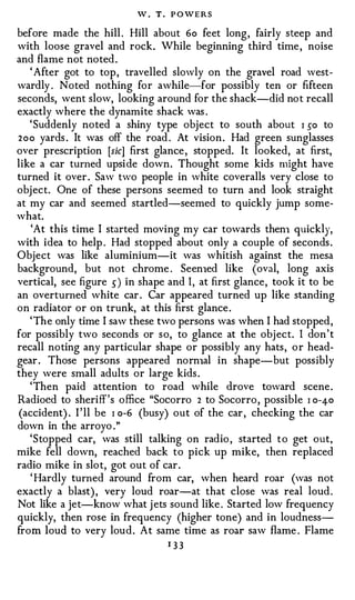 W.   T.   P O WE R S


before made the hill . Hill about 6o feet long, fairly steep and
with loose gravel and rock. While beginning third time , noise
and flame not noted .
   ' After got to top , travelled slowly on the gravel road west­
wardly . Noted nothing for awhile-for possibly ten or fifteen
seconds, went slow, looking around for the shack-did not recall
exactly where the dynamite shack was .
   ' Suddenly noted a shiny type object to south about I 50 to
2oo yards . It was off the road . At vision . Had green sunglasses
over prescription [sic] first glance , stopped. It looked, at first,
like a car turned upside down. Thought some kids might have
turned it over . Saw hvo people in white coveralls very close to
object. One of these persons seemed to turn and look straight
at my car and seemed startled-seemed to quickly jump some­
what.
    'At this time I started moving my car towards then1 quickly,
with idea to help . Had stopped about only a couple of seconds .
Object was like aluminium-it was whitish against the mesa
background, but not chrome . Seen1ed like (oval, long axis
vertical, see figure 5 ) in shape and I, at first glance, took it to be
an overturned white car . Car appeared turned up like standing
on radiator or on trunk, at this first glance .
   ' The only time I saw these two persons was when I had stopped,
for possibly two seconds or so, to glance at the object. I don ' t
recall noting any particular shape or possibly any hats, o r head­
gear . Those persons appeared norn1al in shape-but possibly
they were small adults or large kids .
   'Then paid attention to road while drove toward scene .
Radioed to sheriff's office "Socorro 2 to Socorro, possible I o-4-o
 (accident) . I ' ll be I o-6 (busy) out of the car , checking the car
down in the arroyo ."
   'Stopped car, was still talking on radio , started to get out,
mike fell down, reached back to pick up mike, then replaced
radio mike in slot, got out of car.
   ' Hardly turned around from car, when heard roar (was not
exactly a blast) , very loud roar-at that close was real loud .
Not like a jet-know what j ets sound like . Started low frequency
quickly, then rose in frequency (higher tone) and in loudness­
from loud to very loud. At same time as roar saw flame . Flame
                                    I 33
 