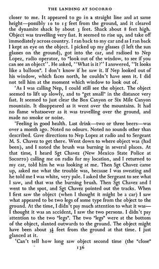 THE LANDING AT S O C O R R O
closer to me . I t appeared t o go i n a straight line and a t same
height-possibly I o to I 5 feet from the ground, and it cleared
the dynamite shack by about 3 feet. Shack about 8 feet high.
Object was travelling very fast. It seemed to rise up, and take off
immediately across country. I ran back to my car and as I ran back
I kept an eye on the obj ect. I picked up my glasses (I left the sun
glasses on the ground) , got into the car, and radioed to Nep
Lopez , radio operator, to "look out of the window, to see if you
can see an object" . He asked, " What is it ? " I answered, "It looks
like a balloon". I don' t know if he saw it . If Nep looked out of
his window, which faces north, he couldn ' t have seen it. I did
not tell him at the moment which window to look out of.
   ' As I was calling Nep, I could still see the obj ect. The object
seemed to lift up slowly, and to "get small" in the distance very
fast. It seemed to just clear the Box Canyon or Six Mile Canyon
mountain . It disappeared as it went over the mountains . It had
no flame whatsoever as it was travelling over the ground, and
made no smoke or noise .
   ' Feeling in good health . Last drink-two or three beers-was
over a month ago . Noted no odours . Noted no sounds other than
described. Gave directions to Nep Lopez at radio and to Sergeant
M. S . Chavez to get there . Went down to where obj ect was (had
been) , and I noted the brush was burning in several places . At
that time, I heard Sgt Chavez (New Mexico State Police at
Socorro ) calling me on radio for my location , and I retum�d to
my car, told him he was looking at me . Then Sgt Chavez came
up, asked me what the trouble was , because I was sweating and
he told me I was white, very pale. I asked the Sergeant to see what
I saw, and that was the burning brush. Then Sgt Chavez and I
went to the spot, and Sgt Chavez pointed out the tracks . When
I first saw the object (when I thought it might be a car) I saw
what appeared to be two legs of some type from the object to the
ground. At the time, I didn' t pay much attention to what it was­
I thought it was an accident, I saw the two persons . I didn ' t pay
attention to the two "legs". The two "legs" were at the bottom
of the object, slanted outwards to the ground . The object might
have been about 3! feet from the ground at that time . I just
glanced at it.
    ' Can ' t tell how long saw object second time (the "close''
                                 I 36
 
