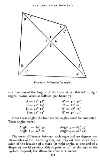 T H E LAN D I N G AT SO C O R R O




                   FIGURE 7 .   References for angles



as a function of the lengths of the three sides : this led to eight
angles, having values as follows (see figure 7) :
             A = 6 2 ° 4-8'              A' = 4- 2° 3 o'
              B = 4-0° 24-'              B' = 2 2° o 1 '
             D = 4-9° 1 o'               D ' = 6 7° 1 8.'
              E = 2 7o 3 3'              E' = 4-7° 53'
  From these angles the four central angles could be computed.
These angles were :
        Angle 1 = 89° 3 9'                 Angle 3 = 89° 3 7'
        Angle 2 = 90° 26'                  Angle 4- = 90° 4- 1 '
   The mean difference between each angle and 9 0 degrees was
2 8 minutes of arc . Knowing this, one may ask how much devi­
ation of the location of a mark (at right angles to one end of a
diagonal) would produce this angular error : at the end of the
1 9-foot diagonal, the allowable error is 2 inches.
                                138
 