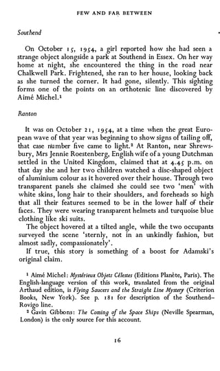 FEW AND FAR BETWEEN

Southend

   On October I 5, I 9 54, a girl reported how she had seen a
strange object alongside a park at Southend in Essex. On her way
home at night, she encountered the thing in the road near
Chalkwell Park . Frightened, she ran to her house, looking back
as she turned the corner. It had gone, silently. This sighting
forms one of the points on an orthotenic line discovered by
Aime Michel.t

Ran ton

  It was on October 2 I , I 954, at a time when the great Euro­
pean wave of that year was beginning to show signs of tailing off,
that case number five came to light. 2 At Ran ton, near Shrews­
bury, Mrs Jennie Roestenberg, English wife of a young Dutchman
settled in the United Kingdom, claimed that at 4·45 p.m. on
that day she and her two children watched a disc-shaped obj ect
of aluminium colour as it hovered over their house . Through two
transparent panels she claimed she could see two ' men' with
white skins , long hair to their shoulders , and foreheads so high
that all their features seemed to be in the lower half of their
faces . They were wearing transparent helmets and turquoise blue
clothing like ski suits.
   The object hovered at a tilted angle, while the two occupants
surveyed the scene ' sternly, not in an unkindly fashion, but
almost sadly, compassionately' .
   If true, this story is something of a boost for Adamski ' s
original claim .

  t Aime Michel: Mysrerieux Objets Celestes (Editions Planete, Paris). The

English-language version of this work, translated from the original
Arthaud edition, is Flying Saucers and the Straight Line Mystery (Criterion
Books, New York) . See p. 181 for description of the Southend­
Rovigo line.
  2 Gavin Gibbons: The Coming of the Space Ships (Neville Spearman,

London) is the only source for this account.


                                    I6
 