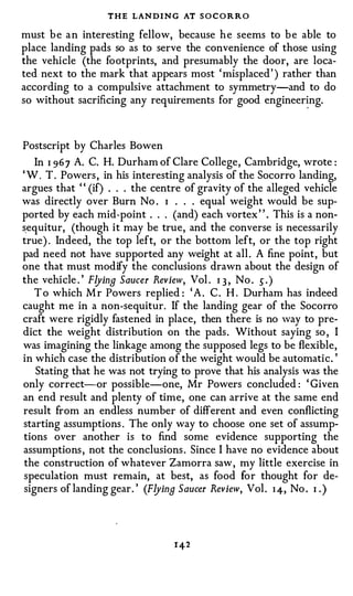 THE LAN D I N G AT S O C O R R O
must b e a n interesting fellow, because h e seems to b e able to
place landing pads so as to serve the convenience of those using
the vehicle (the footprints, and presumably the door, are loca­
ted next to the mark that appears most ' misplaced ' ) rather than
according to a compulsive attachment to symmetry-and to do
so without sacrificing any requirements for good engineer� ng.




Postscript by Charles Bowen
   In I 96 7 A. C. H. Durham of Clare College, Cambridge, wrote :
' W . T . Powers , in his interesting analysis of the Socorro landing,
argues that ' ' (if) . . . the centre of gravity of the alleged vehicle
was directly over Burn No . I . . . equal weight would be sup­
ported by each mid-point . . . (and) each vortex " . This is a non­
sequitur, (though it may be true, and the converse is necessarily
true) . Indeed, the top left, or the bottom left, or the top right
pad need not have supported any weight at all . A fine point , but
one that must modify the conclusions drawn about the design of
the vehicle . ' Flying Saucer Review, Vol . I 3 , No . s . )
   T o which M r Powers replied : ' A . C . H . Durham has indeed
caught me in a non-sequitur. If the landing gear of the Socorro
craft were rigidly fastened in place, then there is no way to pre­
dict the weight distribution on the pads . Without saying so , I
was imagining the linkage among the supposed legs to be flexible,
in which case the distribution of the weight would be automatic. '
   Stating that he was not trying to prove that his analysis was the
only correct-or possible--one, Mr Powers concluded : ' Given
an end result and plen ty of time, one can arrive at the same end
result from an endless number of different and even conflicting
starting assumptions . The only way to choose one set of assump­
tions over another is to find some evidence supporting the
assumptions , not the conclusions . Since I have no evidence about
the construction of whatever Zamorra saw , my little exercise in
speculation must remain, at best, as food for thought for de­
signers of landing gear. ' (Flying Saucer Review, Vol . I 4, No . 1 )
                                                                  •
 