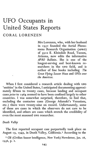 UFO O ccup ants in
United States Rep orts
CORA L L OREN Z EN

                               Mrs Lorenzen, who , with her husband
                               in I 9 S 2 founded the Aerial Pheno­
                               mena Research Organisation (APRO )
                               of 39 I o E . Kleindale Road, Tucson,
                               Arizona, now edits the informative
                               AP RO Bulletin . She is one of the
                               longest-serving and best-known re­
                               searchers in the UFO field, and is
                               author of fine books including The
                               Great Flyina Saucer Hoax and UFOs over
                                the Americas.

   When I first considered a research article dealing with UFO
' entities ' in the United States , I anticipated documenting approxi­
mately fifteen to twenty cases , because landing and occupant
cases prior to I 964 seemed to have been confined largely to other
countries . I was somewhat surprised, therefore , to find that,
excluding the contactee cases (George Adamski ' s Venusians,
etc . ) there were twenty-nine on record . Unfortunately, some
of these are cases in which the observers do not care to be
identified, and others are cases which stretch the credibility of
even the most seasoned UFO researcher.

Death Valley

  The first reported occupant case purportedly took place on
August I 9, I 949 , in Death Valley, California . 1 According to the

   1   CSI (Civilian Saucer Intelligence, New York) Newsletter, Jan.   28,
1 9 56 ,   P·   2.
                                   1 43
 