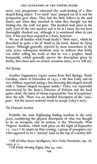 UFO O C CUPANTS IN THE UNITED STATES
story, two prospectors witnessed the crash-landing of a disc­
shaped flying object. Two small 'men ' jumped out of it and the
prospectors gave chase . They lost the little fellows in the sand
dunes , and when they returned to what they thought was the
landing site, the craft was gone . This incident took place in the
early years of the UFO mystery and as far as I know has not been
thoroughly checked out, although it is mentioned often in UFO
lore . It has not been exposed as a hoax, however.
   We are all familiar with Frank Scully' s ' little men ' , which he
described in quite a bit of detail in his book, Behind the Flying
Saucers. Although generally rejected by most researchers in the
early years, subsequent incidents seem to indicate that Scully
was either telling th e truth or that he was a prophe t. Small
humanoids, which generally answer the description given by
Scully, have been seen on several occasions since , as we will see .

Red Springs

   Another fragmentary report comes from Red Springs , North
Carolina, where in December of I 9 5 I , a Mr Sam Coley and his
two children reported seeing a low-hovering disc-shaped aircraft
with a ' human ' -shaped occupant inside . 1 Coley was reportedly
interviewed by the State ' s Director of Defense and the local
police chief, the latter of whom expressed his ' loss of scepticism '
after the talk . There was no detailed description of the ' occu­
pant' , but the source material tends to accept Coley 's story.

The Flatwoods Incident

    Probably the most frightening landing incident in the early
years, considering the physical description of what was thought
to be an occupant, and its actions , is the ' Flatwoods, West
Virginia' incident, which took place on the night of September
I 2 , I 9 5 2 . 2 At sunset on that evening, a group of youngsters saw
what appeared to be a ' meteor' land on the top of a nearby hill .


    1   CSI (Civilian Saucer Intelligence, New York) Newsletter, Jan.   28,
1 9 .5' 6 ,   p.   2.
    2   CSI Public Meeting Digest, May     24, I 9 6 .5' .
                                        I#
 
