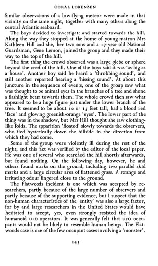 C O RA L LORENZEN
Similar observations of a low-flying meteor were made in that
vicinity on the same night, together with many others along the
central Atlantic seaboard.
   The boys decided to investigate and started towards the hill.
Along the way they stopped at the home of young matron Mrs
Kathleen Hill and she, her two sons and a I 7-year-old National
Guardsman, Gene Lemon, joined the group and they made their
way to the top of the hill.
   The first thing the crowd observed was a large globe or sphere
beyond the crest of the hill . One of the boys said it was 'as big as
a house' . Another boy said he heard a 'throbbing so�d' , and

still another reported hearing a 'hissing sound' . At about this
juncture in the sequence of events, one of the group saw what
was thought to be animal eyes in the branches of a tree and shone
a flashlight beam towards them . The whole crowd then saw what
appeared to be a huge figure just under the lower branch of the
tree. It seemed to be about I o or 1 s feet tall, had a blood red
'face' and glowing greenish-orange ' eyes' . The lower part of the
thing was in the shadow, but Mrs Hill thought she saw clothing­
like folds. The apparition 'floated' slowly towards the observers,
who fled hysterically down the hillside in the direction from
which they had come .
   Some of the group were violently ill during the rest of the
night, and this fact was verified by the editor of the local paper.
He was one of several who searched the hill shortly afterwards,
but found nothing. On the following day, however, he and
others found marks on the ground, including two parallel skid
marks and a large circular area of flattened grass. A strange and
irritating odour lingered close to the ground.
   The Flatwoods incident is one which was accepted by re­
searchers, partly because of the large number of observers and
partly because of the supporting evidence, but I suspect that the
non-human characteristics of the ' entity' was also a large factor,
for by and large researchers in the United States would have
hesitated to accept, yes, even strongly resisted the idea of
humanoid UFO operators. It was generally felt that UFO occu­
pants would not be likely to resemble human beings. The Flat­
woods case is one of the few occupant cases involving a 'monster' .
 