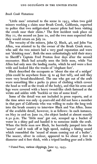 ,..

               UFO OC CU PANTS IN THE UN ITED STATES

Brush Creek Visitations

    ' Little men' returned to the scene in 1 9 5" 3 , when two gold
miners working a claim near Brush Creek, California, reported
to police that two midget-sized saucer pilots had been visiting
the creek near their claim.1 The first incident took place on
May 2 2 , the second on June 2 o , and the two men expected that
they would return on July 2o.
    The veracity of the miners, John Q . Black, 48, and John Van
Allen, was attested to by the owner of the Brush Creek store,
who said the two miners had a very good reputation and were
not 'drinking men' . Both the men unhesitatingly told their story
to Sheriff's Captain Fred Preston four days after the second
encounter. Black had actually seen the little men, while Van
Allen had only seen the landing marks, which he said were a foot
wide and looked like the tracks of ' elephant feet' .
    Black described the occupants as 'about the size of a midget'
(this could be anywhere from 2 ! to 4! feet tall), and said they
were very broad-shouldered. The one who got out of the craft
wore something like a parka (a piece of clothing which covers
the head as well as the trunk of the body), and that his arms and
legs were covered with a heavy tweed-like cloth fastened at the
wrists and ankles with 'buckles or ties of some kind' .
    Some of the detail was not included in press reports, and at
the time APRO was only I ! -years-old and did not have a member
in that part of California who was willing to make the long trek
into the brush country to interview Black and Van Allen. Some
of the available detail, however, is as follows : In each instance,
on May 2o and on June 2 o , the object landed at almost exactly
6 . 3 0 p.m. The 'little man' got out, scooped up a bucket of
water in a shiny pail and handed it to someone inside the craft.
When the little man saw Black, he hurriedly jumped into the
' saucer' and it took off at high speed, making a hissing sound
which resembled the 'sound of steam coming out of a boiler' .
The saucer, silver in colour, appeared to b e about 7 feet in
diameter and 6 feet thick, with a tripod landing gear and a little

  1   United Press, various clippings, June 2 ,5', 1 9 5'3 ·
                                        1 -4-6
 