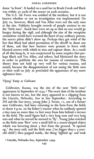 C O RAL L ORENZEN
dome ' in front' . I t landed on a sand bar in Brush Creek and Black
was within so yards of the saucer on each occasion .
  The U . S . Air Force was notified of the incident, but it is not
known whether or not an investigation was implemented. On
July 2o, however, Black and Van Allen were not the only ones
at the site . Publicity brought crowds of people anxious to see
the ' little men ' . Snack bars were set up so that no one would go
hungry during the vigil , and although the size of the reception
committee would have warmed the heart of any ordinary person,
                                       ,
the saucer pilots didn ' t show up. Perhaps they got wind of the
fact that Black had asked permission of the sheriff to shoot one
of them , and that bow hunters were present in force with
blunted arrows with which to stun and capture them . As a result
of all this hoop-la, it was conjectured by some sceptics that per­
haps Black and Van Allen, and others, had fabricated the story
in order to publicise the area for reasons of commerce. This
theory does not hold up very well for various reasons, and
mainly because the disappointment of not seeing the little men
or their craft on July 2o precluded the appearance of any more
sightseers later .

'Flying' Entity at Coldwater

   Coldwater, Kansas, was the site of the next ' little man
appearance in September of 1 9 54. 1 The exact date of the incident
is not known to me , but the story appeared in a clipping from
the Lincoln, Nebraska, Star in late September . According to
INS and the Star story, young John J. Swain, I 2 , son of a farmer
near Coldwater, had been returning to the farm from the fields
at about 8 p . m . on his father' s tractor when he suddenly spotted
a tiny man no more than 2 o feet away from him behind a terrace
in the field. The small figure had a very long nose and very long
ears and when he moved he seemed to 'fly' . Young John watched
as the little man 'flew' over a small hill to a saucer-shaped object
which was hovering about s feet from the ground. 'It opened
up , ' the story said, and the little man ('no bigger than a s-year­
old child ' ) then popped inside, the thing ' lighted up ' and took

  1   Lincoln,   Nebraska Star, September   1 9 5'4 ·
                                    1 47
 