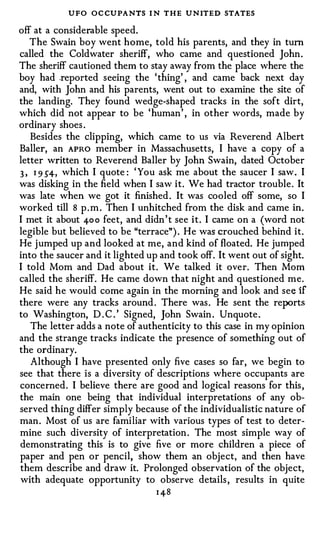 UFO OC CUPANTS I N THE UNITED STATES
off at a considerable speed.
   The Swain boy went home, told his parents, and they in tum
called the Coldwater sheriff, who came and questioned John .
The sheriff cautioned them to stay away from the place where the
boy had .reported seeing the ' thing' , and came back next day
and, with John and his parents, went out to examine the site of
the landing. They found wedge-shaped tracks in the soft dirt,
which did not appear to be ' human ' , in other words, made by
ordinary shoes .
   Besides the clipping, which came to us via Reverend Albert
Baller, an APRO member in Massachusetts, I have a copy of a
letter written to Reverend Baller by John Swain, dated October
3 , 1 9 54, which I quote : ' You ask me about the saucer I saw . I
was disking in the field when I saw it. We had tractor trouble . It
was late when we got it finished . It was cooled off some, so I
worked till 8 p . m . Then I unhitched from the disk and came in.
I met it about 40 0 feet, and didn ' t see i t . I came on a (word not
legible but believed to be "terrace") . He was crouched behind it.
He j umped up and looked at me, and kind of floated. He jumped
into the saucer and it lighted up and took off. It went out of sight.
I told Mom and Dad about it. We talked it over. Then Mom
called the sheriff. He came down that night and questioned me.
He said he would come again in the morning and look and see if
there were any tracks around . There was . He sent the re_IX>rts
to Washington, D . C . ' Signed, John Swain . Unquote .
   The letter adds a note of authenticity to this case in my opinion
and the strange tracks indicate the presence of something out of
the ordinary.
   Although I have presented only five cases so far, we begin to
see that there is a diversity of descriptions where occupants are
concerned. I believe there are good and logical reasons for this ,
the main one being that individual interpretations of any ob­
served thing differ simply because of the individualistic nature of
man . Most of us are familiar with various types of test to deter­
mine such diversity of interpretation . The most simple way of
demonstrating this is to give five or more children a piece of
paper and pen or pencil, show them an object, and then have
them describe and draw it. Prolonged observation of the object,
with adequate opportunity to observe details , results in quite
                                 1 48
 
