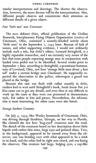 C O RA L LORENZEN
similar interpretations and drawings . The shorter the observa­
tion, however, the more diverse will be the interpretations . Also ,
different people observe and concentrate their attention on
different details of a given obj ect .

Four 'little men' near Cincinnati

    The now defunct Orbit, official publication of the Civilian
Research, Interplanetary Flying Objects Organisation ( CRIFO ) of
Cincinnati , Ohio , contained a scantily-detailed article about
' little men ' in the September 2 , 1 9 �� issue. Because of lack of
names, and other supporting evidence , I would not ordinarily
include such a tale, but Orbit's editor, Leonard Stringfield, is a
highly reputable researcher, and I am certainly very aware of the
fact that most people reporting strange men in conjunction with
landed UFOS prefer not to be identified . Several weeks prior to
September 2 date , according to Stringfield , a prominent business­
man of Loveland, Ohio , saw four ' strange little men about 3 feet
tall ' under a certain bridge near Cincinnati . He supposedly re­
ported the observation to the police, whereupon a guard was
placed at the bridge .
    Because this case was dealt with rather scantily in Orbit,
readers had to wait until Stringfield ' s book, Inside Saucer Post ]-0
Blue came out to get any details, and even then it was difficult to
work up the cases as they were not presented in documentary
style , but rather in bits and pieces . Nevertheless , the informa­
tion is most interesting, for other cases were also listed :

Strange Stockton Creatures

   On July 3 , 1 9 ��, Mrs Wesley Symmonds of Cincinnati, Ohio ,
was driving through Stockton, Georgia, on her way to Florida .
She claimed she saw four 'bug-eyed ' creatures near the road.
The sketch of the creatures based on her description shows little
bipeds with rather thin arms, large eyes and pointed chins . Two ,
in the background , appeared to be turned away from the ob­
server, one was bending over with what appeared to be a stick
in its hand, and the other had its right arm raised, and was facing
the observer. This creature had large, bulging eyes, a cap-like
                                    1 49
 