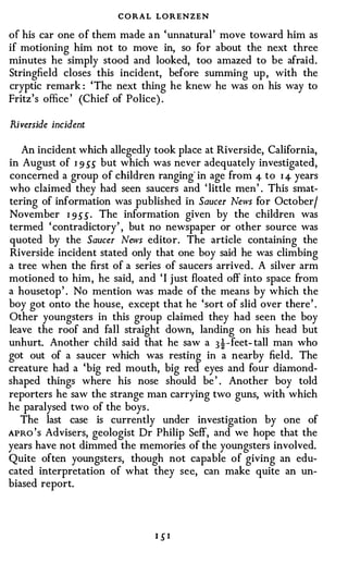 CORAL LORENZEN
of his car one o f them made a n 'unnatural ' move toward him as
if motioning him not to move in, so for about the next three
minutes he simply stood and looked, too amazed to be afraid.
Stringfield closes this incident, before summing up , with the
cryptic remark : 'The next thing he knew he was on his way to
Fritz 's office ' (Chief of Police) .

Riverside incident

   An incident which allegedly took place at Riverside, California,
in August of I 9 55 but which was never adequately investigated,
concerned a group of children ranging" in age from 4- to I 4 years
who claimed they had seen saucers and ' little men ' . This smat­
tering of information was published in Saucer News for October/
November I 9 5 5 . The information given by the children was
termed ' contradictory' , but no newspaper or other source was
quoted by the Saucer News editor. The article containing the
Riverside incident stated only that one boy said he was climbing
a tree when the first of a series of saucers arrived . A silver arm
motioned to him , he said, and ' I j ust floated off into space from
a housetop ' . No mention was made of the means by which the
boy got onto the house, except that he 'sort of slid over there ' .
Other youngsters in this group claimed they had seen the boy
leave the roof and fall straight down, landing on his head but
unhurt. Another child said that he saw a 3!-feet- tall man who
got out of a saucer which was resting in a nearby field. The
creature had a 'big red mouth, big red eyes and four diamond­
shaped things where his nose should be ' . Another boy told
reporters he saw the strange man carrying two guns, with which
he paralysed two of the boys .
   The last case is currently under investigation by one of
APRo ' s Advisers, geologist Dr Philip Seff, and we hope that the
years have not dimmed the memories of the youngsters involved.
Quite often youngsters, though not capable of giving an edu­
cated interpretation of what they see, can make quite an un­
biased report.




                                1 5I
 