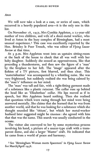 C H ARLES BOWEN

Aston

   We will now take a look at a case, or series of cases, which
occurred in a heavily populated area-it is the only one in this
list.
   On November 1 8 , 1 957 , Mrs Cynthia Appleton, a 27-year-old
mother of two children, and wife of a sheet-metal worker, who
lived at Aston in the busy complex of Birmingham, had a most
unusual experience . 1 This case was excellently reported by the
Hon . Brinsley le Poer Trench, who was editor of Flying Saucer
Review at that time.
   At 3 p .m . Mrs Appleton went into an upstairs sitting-room
at the back of the house to check that all was well with her
baby daughter. Suddenly she sensed an oppressiveness, like that
preceding a thunderstorm, and then saw the figure of a 'man'
by the fireplace to her left. The 'image' appeared after the
fashion of a TV picture, first blurred, and then clear. This
'materialisation' was accompanied by a whistling noise . She was
very frightened, but suddenly realised she was being calmed by
the 'man's' influence on her mind.
   The 'man' was tall and fair, with a tight-fitting garment made
of a substance like a plastic raincoat. The collar rose up behind
the head like an 'Elizabethan' collar . His lips moved as if in
speech, but Mrs Appleton heard nothing. Then she realised
that questions which were racing through her mind were being
answered mentally. She claims that she learned that he was from
another world, and that he was looking for a substance which she
thought sounded like 'titium', but which her metal-worker
husband later suggested might be titanium : she agreed with him
that that was the name. This search was usually conducted in the
oceans .
  'The visitor also conveyed to her by some mysterious process
involving his hand, a picture of a saucer-type craft with a trans­
parent dome, and also a larger 'Master' craft . He indicated that
he came from a world of peace and harmony.


   1 See 'Birmingham Woman meets Spacemen' in F!Jing Saucer Review
for March/April 195"8.
                              17
 