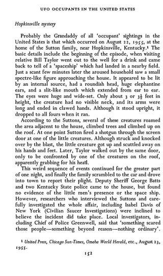 UFO OCCUPANTS I N THE UNITED STATES

Hopkinsville m ry
              yste

   Probably the Grandaddy of all 'occupant' sightings in the
United States is that which occurred on August 2 2 , 1 9 � �, at the
home of the Sutton family, near Hopkinsville, Kentucky.l The
basic details include the beginning of the episode, when visiting
relative Bill Taylor went out to the well for a drink and came
back to tell of a 'spaceship' which had landed in a nearby field.
Just a scant few minutes later the aroused household saw a small
spectre-like figure approaching the house. It appeared to be lit
by an internal source, had a roundish head, huge elephantine
ears, and a slit-like mouth which extended from ear to ear.
The eyes were huge and wide-set. Only about 3 or 3 t feet in
height, the creature had no visible neck, and its arms were
long and ended in clawed hands . Although it stood upright, it
dropped to all fours when it ran.
   According to the Suttons, several of these creatures roamed
the area adjacent to the house, climbed trees and climbed up on
the roof. At one point Sutton fired a shotgun through the screen
door at one of the little creatures. Although struck and knocked
over by the blast, the little creature got up and scuttled away on
his hands and feet. Later, Taylor walked out by the same door,
only to be confronted by one of the creatures on the roof,
apparently grabbing for his heatl.
   This weird sequence of events continued for the greater part
of one night, and finally the family scrambled to the car and drove
into town to report their plight. Deputy Sheriff George Batts
and two Kentucky State police came to the house, but found
no evidence of the little men's presence or the space ship.
However, researchers who interviewed the Suttons and care­
fully investigated the whole affair, including Isabel Davis of
New York (Civilian Saucer Investigations) were inclined to
believe the incident did take place. Local investigators, in­
cluding Chief of Police Greenwell, said that 'something scared
those people-something beyond reason-nothing ordinary' .

   1   United Press, Chicaao Sun -Times, Omaha World Herald, etc . , August 2 3 ,
1 955 ·
                                       I   �2
 