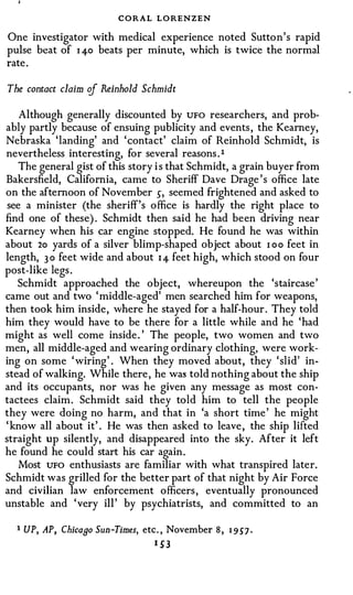 CORAL LORENZEN
One investigator with medical experience noted Sutton's rapid
pulse beat of 1 4-o beats per minute, which is twice the normal
rate .

The contact claim of Reinhold Schmidt

    Although generally discounted by UFO researchers, and prob­
ably partly because of ensuing publicity and events , the Kearney,
Nebraska 'landing' and ' contact' claim of Reinhold Schmidt, is
nevertheless interesting, for several reasons . 1
    The general gist of this story i s that Schmidt, a grain buyer from
Bakersfield, California, came to Sheriff Dave Drage ' s office late
on the afternoon of November 5, seemed frightened and asked to
 see a minister (the sheriff's office is hardly the right place to
find one of these) . Schmidt then said he had been driving near
Kearney when his car engine stopped. He found he was within
about 2o yards of a silver blimp-shaped object about r oo feet in
length, 3 0 feet wide and about 1 4 feet high, which stood on four
post-like legs .
   Schmidt approached the object, whereupon the 'staircase '
came out and two ' middle-aged' men searched him for weapons,
then took him inside, where he stayed for a half-hour . They told
him they would have to be there for a little while and he 'had
might as well come inside . ' The people, two women and two
men, all middle-aged and wearing ordinary clothing, were work­
ing on some ' wiring' . When they moved about, they ' slid' in­
stead of walking. While there , he was told nothing about the ship
and its occupants, nor was he given any message as most con­
tactees claim. Schmidt said they told him to tell the people
they were doing no harm, and that in 'a short time ' he might
' know all about it' . He was then asked to leave , the ship lifted
straight up silently, and disappeared into the sky. After it left
he found he could start his car again.
    Most UFO enthusiasts are familiar with what transpired later.
Schmidt was grilled for the better part of that night by Air Force
and civilian law enforcement officers , eventually pronounced
unstable and ' very ill ' by psychiatrists, and committed to an

  1 UP, AP, Chicaao Sun-Times, etc. , November 8 ,   1 957 ·
                                 1 53
 