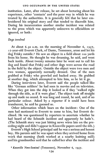 UFO O C CUPANTS IN THE UNITED STATES
institution . Later, after release, he set about lecturing about his
experience , other ' contacts' and the poor way in which he was
treated by the authorities . It is generally felt that he later em­
broidered his original story and that tended to discredit him .
During his incarceration another similar incident was related
to the press which was apparently unknown to officialdom or
ignored, or both :

Dons involved

    At about 6. 3 0 a . m . on the morning of November 6 , I 9 57 ,
1 2 -year-old Everett Clark, o f Dante , Tennessee, arose and let his
dog Frisky outside . 1 He saw an object in a field about I oo yards
from his home . He thought he was dreaming, he said, and went
back inside . About twenty minutes later he went out to call his
dog and found that Frisky and other dogs were across the road
in the field by the object. Outside the obj ect were two men and
two women , apparently normally dressed . One of the men
grabbed at Frisky who growled and backed away. He grabbed
at another dog, which attempted to bite him, so he let it go .
    During interviews later, Everett said the people talked like
like ' German soldiers ' he had seen in movies and on television .
When they got into the ship it looked as if they 'walked right
through the side, as if it were glass ' . The obj ect took off straight
up and made no sound. It was long and round, he said, and of no
particular colour. Asked by a reporter if it could have been
translucent, he said he guessed so .
    Other information which bears on the incident : One of the
men had motioned to Everett to come to him, but Everett de­
clined . He was questioned by reporters to ascertain whether he
had heard of the Schmidt incident and apparently he hadn ' t .
(The Schmidt story was j ust hitting news wires late o n the pre­
ceding night and didn' t appear in Knoxville papers until the 6th. )
    Everett ' s High School principal said he was a serious and honest
boy . His parents said he was upset when they arrived home from
work that morning (both worked at a nearby knitting mill)
and his grandmother said that he called her after the incident and

    1 Knoxville News-Sentinel (Tennessee) , November   6,   1   9 57 .
                                  I 54-
 