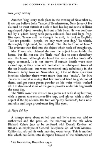 UFO O CCUPANTS I N THE UNITED STATES

New Jersey meeting

   Another ' dog' story took place in the evening of November 6 ,
if we can believe John Trasco of Everittstown, New Jersey. t He
claimed he went outside at dusk to feed his dog and saw a brilliant
egg-shaped obj ect hovering in front of his barn . He was confron­
ted by a 3 -foot being with putty-coloured face and large frog­
like eyes . Trasco said he thought he said, in broken English :
' We are peaceful-people , we only want your dog. ' To which,
thoroughly frightened, he replied : ' G et the hell out of here . '
The creature then fled into the object which took off straight up.
   Mrs Trasco also claimed she saw the obj ect from inside the
house, but did not see the ' little man' due to some shrubbery
near the house, although she heard the voice and her husband' s
angry command. I t i s not known i f certain details were ever
cleared up , as they were not contained in subsequent issues of
the csi Newsletter, but were mentioned only nebulously in the
Delaware Valley News on November 1 ) . One of these questions
involves whether there were more than one ' entity' , for Mrs
Trasco is quoted as saying that her husband tried to grab one of
them, and got some green powder on his wrist which washed
off. He also found some of the green powder under his fingernails
the next day.
   The ' little man' was dressed in a green suit with shiny buttons,
with a green tam-o-shanter-like cap, and gloves with a shiny
object at the tip of each . His face was 'putty coloured ' , had a nose
and chin and large protuberant frog-like eyes .

At Playa del Rey

   A strange story about stalled cars and little men was told to
authorities and the press on the morning of the 6th when
Richard Kehoe (not to be confused with Donald Keyhoe , of
NICAP ) , an employee of General Telephone Co . of Santa Monica,
California , related his early morning experience. This is another
tale which has fallen into ill-repute because of the reluctance of

  1   CSI   Newsletter, December   I 9 S7 ·
                                     I )6
 
