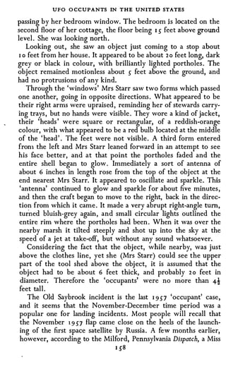 UFO O CCUPANTS IN THE UNITED STATES
passing by her bedroom window. The bedroom is located on the
second floor of her cottage, the floor being 1 s feet above ground
level . She was looking north .
    Looking out , she saw an object just coming to a stop about
 1 0 feet from her house . It appeared to be about 2 0 feet long, dark
grey or black in colour, with brilliantly lighted portholes . The
obj ect remained motionless about s feet above the ground, and
had no protrusions of any kind.
    Through the 'windows ' Mrs Starr saw two forms which passed
one another, going in opposite directions . What appeared to be
their right arms were upraised , reminding her of stewards carry­
ing trays , but no hands were visible . They wore a kind of jacket,
their ' heads ' were square or rectangular, of a reddish-orange
colour, with what appeared to be a red bulb located at the middle
of the ' head ' . The feet were not visible . A third form entered
fron1 the left and Mrs Starr leaned forward in an attempt to see
his face better, and at that point the portholes faded and the
 entire shell began to glow . Immediately a sort of antenna of
 about 6 inches in length rose from the top of the obj ect at the
 end nearest Mrs Starr. It appeared to oscillate and sparkle. This
 'antenna' continued to glow and sparkle for about five minutes ,
and then the craft began to move to the right, back in the direc­
 tion from which it came . It made a very abrupt right-angle tum,
 tu rn ed bluish-grey again , and small circular lights outlined the
 entire rim where the portholes had been . When it was over the
 nearby marsh it tilted steeply and shot up into the sky at the
 speed of a jet at take-off, but without any sound whatsoever.
     Considering the fact that the object, while nearby, was just
 above the clothes line , yet she (Mrs Starr) could see the upper
 part of the tool shed above the obj ect, it is assumed that the
 obj ect had to be about 6 feet thick, and probably 2 o feet in
  diameter. Therefore the ' occupants' were no more than 4!
 feet tall .
     The Old Saybrook incident is the last 1 9 57 ' occupant' case ,
 and it seems that the November-December time period was a
 popular one for landing incidents . Most people will recall that
 the November 1 9 57 flap came close on the heels of the launch­
 ing of the first space satellite by Russia . A few months earlier,
 however, according to the Milford, Pennsylvania Dispatch, a Miss
                                 1 58
 