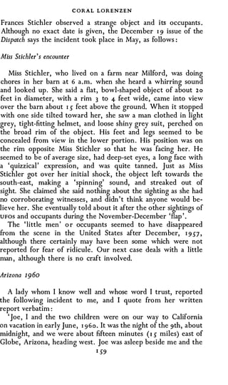 C ORAL LORENZEN
Frances Stichler observed a strange object and its occupants .
Although no exact date is given, the December I 9 issue of the
Dispatch says the incident took place in May, as follows :

Miss Stichler' s encounter

   Miss Stichler, who lived on a farm near Milford, was doing
chores in her bam at 6 a.m. when she heard a whirring sound
and looked up . She said a flat, bowl-shaped object of about 2 o
feet i n diameter, with a rim 3 to 4- feet wide, came into view
over the bam about I s feet above the ground. When it stopped
with one side tilted toward her, she saw a man clothed in light
grey, tight-fitting helmet, and loose shiny grey suit, perched on
the broad rim of the obj ect. His feet and legs seemed to be
concealed from view in the lower portion . His position was on
the rim opposite Miss Stichler so that he was facing her. He
seemed to be of average size, had deep-set eyes, a long face with
a ' quizzical' expression, and was quite tanned. Just as Miss
Stichler got over her initial shock, the object left towards the
south-east, making a ' spinning' sound, and streaked out of
sight. She claimed she said nothing about the sighting as she had
no corroborating witnesses , and didn ' t think anyone would be­
lieve her. She eventually told about it after the other sightings of
UFOS and occupants during the November-December ' flap ' .
   The ' little men ' o r occupants seemed to have disappeared
from the scene in the United States after December, I 9 S7 ,
although there certainly may have been some which were not
reported for fear of ridicule . Our next case deals with a little
man , although there is no craft involved.

Arizona 1960

  A lady whom I know well and whose word I trust, reported
the following incident to me, and I quote from her written
report verbatim :
  ' Joe , I and the two children were on our way to California
on vacation in early June, 1 9 6 o . It was the night of the 9th, about
midnight, and we were about fifteen minutes ( I s miles) east of
Globe, Arizona, heading west . Joe was asleep beside me and the
                                  I S9
 