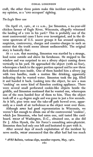 CORAL LO RENZEN
craft, the other three points make this incident acceptable,          in
my opinion, as a ' uFo occupant' sighting.

The Eagle River case

   On April 1 8 , 1 9 6 1 , at I I a.m. , Joe Simonton, a Go-year-old
chicken farmer of Eagle River, Wisconsin, allegedly witnessed
the landing of a UFO in his yard. 1 This is probably one of the
most controversial cases I have ever investigated, and in the di­
verse spectrum of U.S. saucer groups it has aroused opinion,
suspicion, controversy, charges and counter-charges to such an
extent that the truth seems almost undiscernible. The original
story is basically that :
   At I I a.m. that morning, Simonton was startled by a strange,
loud noise outside and above his farmhouse. He stepped to the
window and was surprised to see a silvery object coming down
vertically in his yard. He approached the object (with no fear) ,
whereupon a hatch i n the upper portion opened and h e saw three
dark-skinned men inside . One of them handed him a silvery jug
with two handles, made a motion like drinking, apparently
indicating that he wanted water. Simonton took the jug, filled
it and handed it back. Looking into the obj ect, he saw a man
' cooking' on some kind of flameless cooking appliance. There
were several small perforated cookie-like objects beside the
griddle, and Simonton motioned that he wanted one, whereupon
one of the men handed four of them to him. Then the object
took off at a 45-degree angle and was gone in just a few seconds .
As it left, pine trees near the take-off path bowed over, appar­
ently as a result of air turbulence as the object went over them.
    Although APRO had good representation in Wisconsin, we
weren't fast enough to obtain one of the controversial ' cookies' ,
which Joe Simonton, who had eaten one, said tasted like card­
board. NICAP of Washington, D . C. , obtained one, as also did
Dr J. Allen Hynek, the Air Force's consulting astro-physicist.
Simonton then had only one left and hesitated to part with it.
    After several days of much exploitation of the incident by
news media, NICAP announced that the affair had had too much

  1 AP R.O Bulletin, various clips, member reports, May,   1 96 I .
                                  161
 