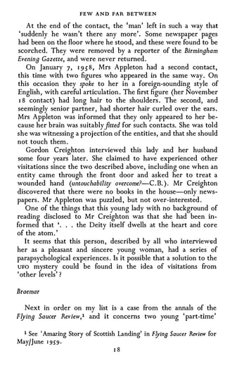 FEW AND FAR BETWEEN
    At the end o f the contact, the 'man' left i n such a way that
 'suddenly he wasn't there any more'. Some newspaper pages
had been on the floor where he stood, and these were found to be
scorched. They were removed by a reporter of the Birmingham
Evening Gazette, and were never returned .
    On January 7, 1 9 5 8 , Mrs Appleton had a second contact,
this time with two figures who appeared in the same way. On
this occasion they spoke to her in a foreign-sounding style of
English, with careful articulation . The first figure (her November
 1 8 contact) had long hair to the shoulders . The second, and
seemingly senior partner, had shorter hair curled over the ears .
Mrs Appleton was informed that they only appeared to her be­
                              fi
cause her brain was suitably tted for such contacts. She was told
she was witnessing a projection of the entities, and that she should
not touch them .
    Gordon Creighton interviewed this lady and her husband
some four years later . She claimed to have experienced other
visitations since the two described above , including one when an
entity came through the front door and asked her to treat a
wounded hand (untouchabililj' overcome?-C .B. ) . Mr Creighton
discovered that there were no books in the house-only news­
papers . Mr Appleton was puzzl ed , but not over-interested.
   One of the things that this young lady with no background of
reading disclosed to Mr Creighton was that she had been in­
formed that '. . . the Deity itself dwells at the heart and core
of the atom . '
   I t seems that this person , described b y all who interviewed
her as a pleasant and sincere young woman, had a series of
parapsychological experiences . Is it possible that a solution to the
UFO mystery could be found in the idea of visitations from
'other levels' ?


Braemar

  Next in order on my list is a case from the annals of the
Flying Saucer Review,I   and it concerns two young 'part-time'


 I See 'Amazing Story of Scottish Landing' in Flyin9 Saucer Review for
May/June 1 9 59 ·
                                 IS
 