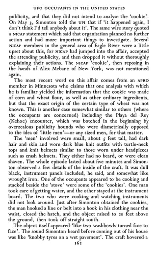 UFO O C CU PANTS I N THE UN ITED STATES
 publicity, and that they did not intend to analyse the ' cookie' .
 On May 3 , Simonton told the UPI that if ' it happened again, I
 don ' t think I ' d tell anybody about it' . The same wire story quoted
 a NICAP statement which said that organisation planned no further
 action and had more important things to investigate . Several
 NICAP members in the general area of Eagle River were a little
 upset about this, for NICAP had jumped into the affair, accepted
 the attending publicity, and then dropped it without thoroughly
 explaining their actions . The NICAP ' cookie' , then reposing in
 the hands of Alex Mebane of New York, was not mentioned
again.
   The most recent word on this affair comes from an APRO
member in Minnesota who claims that one analysis with which
he is familiar yielded the information that the cookie was made
of corn and wheat flour, as well as other ordinary ingredients ,
but that the exact origin of the certain type of wheat was not
known. This is another case somewhat similar to others (where
the o ccupants are concerned) including the Playa del Rey
 (Kehoe) encounter, which was botched in the beginning by
overzealous publicity hounds who were diametrically opposed
to the idea of ' little men ' -or any sized men, for that matter.
   The 'men' involved were small, about � feet tall, had dark
hair and skin and wore dark blue knit outfits with turtle-neck
tops and knit helmets similar to those worn under headpieces
such as crash helmets . They either had no beard , or were clean
shaven . The whole episode lasted about five minutes and Simon­
ton observed a few details of the inside of the craft. It was dull
black, instrument panels included, he said, and somewhat like
wrought iron . One of the occupants appeared to be cooking and
stacked beside the 'stove ' were some of the ' cookies ' . One man
took care of getting water, and the other stayed at the instrument
board . The two who were cooking and watching instruments
did not look around. Just after Simonton obtained the cookies,
the man hooked a line or belt into a hook in his clothing near the
waist, closed the hatch, and the object raised to 2o feet above
the ground, then took off straight south .
   The object itself appeared 'like two washbowls turned face to
face ' . The sound Simonton heard before coming out of his house
was like ' knobby tyres on a wet pavement' . The craft hovered a
                                    162
 