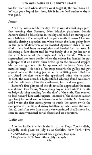 UFO O C CUPA NTS I N T H E UNITED STATES
for fertiliser, and when Wilcox went to get it, the craft took off.
Wilcox got a bag of fertiliser, left it in the field and next day it
was gone.

Socorro

   April 24- was a red-letter day, for it was at about 6 . so p.m.
that evening that Socorro , New Mexico patrolman Lonnie
Zamora chased a blue flame in the sky and ended up staring at an
out-of-this-world contraption in a gully south of town . 1 He was
initially chasing a speeder, and when he saw the flame going down
in the general direction of an isolated dynamite shack he was
afraid there had been an explosion and headed for that area. In
following a faint desert trail he was barely able to get his car to
the area because of �he rough and rocky terrain. When he
approached the mesa beside which the object had landed, he got
a glimpse of it up a draw, then drove up on the mesa and stopped
his car and got out. As he approached he heard ' two loud
metallic bangs ' . He took a few steps towards the gulley and got
a good look at the thing just as an ear-splitting roar filled the
air. Amid the dust he saw the egg-shaped thing rise to about
 2o feet, the roar ceased, a high-pitched whining sound was heard
and the craft took off to the south-west, fast, and was gone.
   Zamora's first glimpse of the object as he approached the mesa
also showed two forms , 'like a young boy or small adult' in white
or beige clothing standing 'on the side' of the craft. One seemed
to look toward him with surprise. Because of the distance (about
4-50 feet) he could see no features or other details . Mr Lorenzen
and I were the first investigators to reach the scene (with the
exception of the FBI and Army Intelligence who were stationed
there), and after two days came away convinced that Zamora had
seen an unconventional aerial object and its operators .

Conklin   case



   Another incident which is similar to the Tioga County affair,
allegedly took place on July I 6 at Conklin, New York. 2 Five
  I APRO Bulletin, clips, personal investigation, May    I 96 4 .
  2 Binghamton, N.Y. Press, others, july I 7, 1 9 64 .
                                  1 64
 