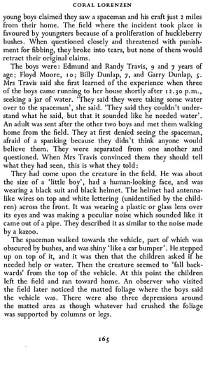 C O RA L LORENZEN
young boys claimed they saw a spaceman and his craft just 2 miles
from their home . The field where the incident took place is
favoured by youngsters because of a proliferation of huckleberry
bushes . When questioned closely and threatened with punish­
ment for fibbing, they broke into tears, but none of them would
retract their original claims .
   The boys were : Edmund and Randy Travis, 9 and 7 years of
age ; Floyd Moore, I o ; Billy Dunlap, 7 , and Garry Dunlap, s.
Mrs Travis said she first learned o f the experience when three
of the boys came running to her house shortly after 1 2 . 3 0 p . n1. ,
seeking a jar of water. 'They said they were taking some water
over to the spaceman' , she said. 'They said they couldn't under­
stand what he said, but that it sounded like he needed water' .
An adult was sent after the other two boys and met them walking
home from the field . They at first denied seeing the spaceman ,
afraid of a spanking because they didn ' t think anyone would
believe them . They were separated from one another and
questioned. When Mrs Travis convinced them they should tell
what they had seen, this is what they told :
   They had come upon the creature in the field. He was about
the size of a ' little boy' , had a hmnan-looking face, and was
wearing a black suit and black helmet. The helmet had antenna­
like wires on top and white lettering (unidentified by the child­
ren) across the front. It was wearing a plastic or glass lens over
its eyes and was making a peculiar noise which sounded like it
came out of a pipe . They described it as similar to the noise made
by a kazoo .
   The spaceman walked towards the vehicle , part of which was
obscured by bushes , and was shiny ' like a car bumper ' . He stepped
up on top of it, and it was then that the children asked if he
needed help or water. Then the creature seemed to ' fall back­
wards' from the top of the vehicle . At this point the children
left the field and ran toward home. An observer who visited
the field later noticed the matted foliage where the boys said
the vehicle was . There were also three depressions around
 the matted area as though whatever had crushed the foliage
was supported by columns or legs .
 