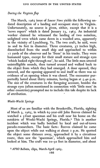 UFO O C C UPANTS IN THE UNITED STATES

During the Virginia flap

   The March, I 96 5" issue of Saucer News yields the following un­
dated description of a landing and occupant story in Virginia.
Unfortunately, no source is given, either, except that it is a
'news report' which is dated January 2 3 , I 96 5". An industrial
worker claimed he witnessed the landing of two noiseless,
unlighted UFOS which came down in a wooded area, apparently
in the vicinity of Lynchburg, Va. The two craft, he said, were
 2o and So feet in diameter. Three creature� , 3 7 inches high,
disembarked from the small ship and approached to within
I 2 yards of the observer and he 'froze' in his tracks. They were
humanoid types , except for their small stature and strange eyes
'which looked right through me' , he said. The little men uttered
unintelligible sounds, then turned around and walked back to
the object from which they had emerged. A door opened, they
entered, and the opening appeared to seal itself so there was no
evidence of an opening when it was closed. The encounter pur­
portedly lasted about thirty minutes, having begun at 5" .4-o p.m.
The size of the creatures in the foregoing account, besides the
strange eyes (often mentioned in connection with 'little men' in
other countries) prompted me to include this tale despite its lack
of attribution.

Weeki- Wachi Springs

   Most of us are familiar with the Brooksville, Florida, sighting
of March 3 , I 9 6 5", in which 65"-year-old John Reeves claimed he
watched a 5"-foot spaceman and his craft near his home on the
outskirts of Weeki-Wachi Springs, Florida. 1 This is another
incident which was badly botched by local and out-of-town
pseudo-researchers . The basic facts : Reeves claimed he came
upon the obj ect while out walking at about 2 p.m. He spotted
the object some distance away, approached it by a circuitous
route, then saw the 'spaceman' , which approached him and
looked at him. The craft was 2 0-3 0 feet in diameter, and about

  1 A PRO Bulletin, clips, March-April   1 9 65".
                                  I 66
 