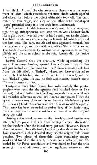 CORA-L LORENZEN
8 feet thick. Around the circumference there was an arrange­
ment of 'slats ' which resembled venetian blinds which opened
and closed just before the object ultimately took off. The craft
rested on four ' legs ' , and a cylindrical affair with disc-shaped
' steps' provided entry into the craft from undemeath.
    The ' creature ' in this instance was dressed in a silver-grey,
tight-fitting, stiff-appearing suit, atop which was a helmet much
like a glass bowl inverted over its head resting on its shoulders .
The head inside was covered by dark material which covered
the hair area . The ears , mouth and nose appeared normal , but
the eyes were large and very wide set, with a 'flat' area between.
The hands were covered by mittens which appeared to be very
pliable and the same colour as the suit . Reeves did not notice
the footgear.
    Reeves claimed that the creature, while approaching the
saucer from some bushes, spotted him and came towards him
and just looked at him . Then the 'man' drew a small black box
from 'his left side ' , it 'flashed' , whereupon Reeves started to
leave . He lost his hat, stopped to retrieve it, turned, and the
box 'flashed' again . He saw no flash attachment, doesn ' t know
if it was a camera or not.
    Footprints were later found, but unfortunately the photo­
grapher who took the photographs (and hawked them at $3o
per set) did not bother t o take long-range shots o f several sets
and valuable information was lost. Reeves later claimed that the
spaceman came very close to him and knocked his helmet against
his (Reeves ' ) head, then conversed with him via mental telepathy.
This latter has been discarded as embroidery of the basic story,
for the assertion came a considerable time after the original
story was told.
    Among other n1achinations at the location, local researchers
attempted to prevent others from getting further information
on the incident after the initial story got out. However, Reeves
 does not seem to be sufficiently knowledgeable about UFO lore to
have concocted such a detailed story, so the original tale seems
genuine . Two pieces of tissue-thin paper containing strange
 marks and found at the site by Reeves were obtained and de­
 coded by Air Force technicians and was found to bear the trite
 message : 'Planet Mars-are you coming home soon-we miss
                                1 67
 