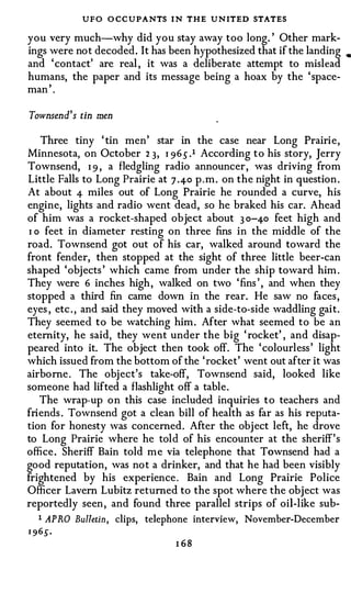 UFO O CCUPANTS I N THE UNITED STATES
you very much-why did you stay away too long. ' Other mark­
ings were not decoded. It has been hypothesized that if the landing     •

and 'contact' are real , it was a deliberate attempt to mislead
humans, the paper and its message being a hoax by the 'space-
     ,
man .

Townsend's tin men

     Three tiny ' tin men' star in the case near Long Prairie,
Minnesota, on October 2 3, I 96 s .1 According to his story, Jerry
Townsend, I 9 , a fledgling radio announcer, was driving from
Little Falls to Long Prairie at 7 .4-o p.m. on the night in question.
At about 4- miles out of Long Prairie he rounded a curve, his
engine, lights and radio went dead, so he braked his car. Ahead
of him was a rocket-shaped object about 3 0-4-o feet high and
 I o feet in diameter resting on three fins in the middle of the
road. Townsend got out of his car, walked around toward the
front fender, then stopped at the sight of three little beer-can
shaped 'objects ' which came from under the ship toward him .
They were 6 inches high, walked on two 'fins ' , and when they
stopped a third fin came down in the rear. He saw no faces,
eyes , etc . , and said they moved with a side-to-side waddling gait.
They seemed to be watching him. After what seemed to be an
eternity, he said, they went under the big ' rocket' , and disap­
peared into it. The object then took off. The 'colourless' light
which issued from the bottom of the 'rocket' went out after it was
airborne. The object's take-off, Townsend said, looked like
someone had lifted a flashlight off a table.
    The wrap-up on this case included inquiries to teachers and
friends . Townsend got a clean bill of health as far as his reputa­
tion for honesty was concerned. After the object left, he drove
to Long Prairie where he told of his encounter at the sheriff's
office. Sheriff Bain told me via telephone that Townsend had a
good reputation, was not a drinker, and that he had been visibly
frightened by his experience. Bain and Long Prairie Police
Officer Lavern Lubitz returned to the spot where the object was
reportedly seen, and found three parallel strips of oil-like sub-
    1 APRO Bulletin, clips, telephone interview, November-December
• 96s.
                                I 68
 