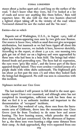 CORA L LORENZEN
stance about 4 inches apart and a yard long on the surface of the
road. ' I don't know what they were, but I've looked at a lot
of roads and never saw anything like them before, ' Bain told
reporters later. He also told me that two hunters observed
a lighted object taking off in the vicinity of the road where
Townsend claimed he saw the rocket and the 'tin men' .

Entities-but no vehicle

   Reports out of Washington, U.S. A . , in August 1 96 .), told of
three non-human-appearing men seen by two girls near Renton.
Our source is Saucer News, which as usual does not give newspaper
attributation, but inasmuch as we had been tipped off about this
sighting by other sources, we include it here, however sketchily.
According to the report, at about 7 . 3 0 a.m . one morning two
girls got out of their car on a highway and were approached by
three men who had been in a bean field. The beings had white­
domed heads and protruding eyes. The faces had no expression,
the eyes were 'grey like stone' , and the lower part of the faces
appeared deeply tanned. They wore armless v-necked jerseys of a
purple shade with white shirts underneath. The frightened girls
ran about so feet past the men ( ?) and when they looked back
the beings had disappeared. No craft was seen in connection with
this incident.

Nightmare incident near Cisco Grove

   The last incident I will present in full detail is the most spec­
tacular report I have ever examined, and although APRO has not
completed its investigation, sufficient work has been done so
that we feel it is an authentic incident and important to the
documentation of 'occupant' incidents .
   On Labour Day weekend of 1 964, three men from the Sacra­
mento area of California, drove into the mountains near Cisco
Grove (not far from Truckee) to do some bow and arrow
hunting. The bow hunting season, which precedes the usual
deer season, had just commenced. On the afternoon of Septem­
ber 4, the three men were hunting a ridge some distance from
their camp. As dusk approached, they were separated from one
                                1 69
 