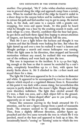 UFO O CCUPANTS IN THE UNITED STATES
another. Our principal , ' Mr S' (who wishes absolute anonymity)
was to proceed along the ridge and approach camp from a certain         •



area . When he reached the end of the ridge he found it ended in
a sheer drop to the canyon below and he realised he would have
to retrace his path and find another way to get to camp . He started
back, in the dusk, and came to a canyon with a granite out­
cropping, few trees and sparse brush . At this point he heard
what he thought was a bear by the crashing sounds it made, and
took refuge in a tree . Shortly, confident that the bear had gone,
he got down and built three signal fires hoping to attract attention
of rangers , not knowing they had already left the area .
     Then Mr S saw a light below the horizon and thought it was
a lantern and that his friends were looking for him . But when the
light darted up and over a tree he realised it wasn ' t a lantern and
thought perhaps a search and rescue helicopter was coming.
When the light came in his direction, then stopped and hovered
motionless without any sound, he realised this was something
out of the ordinary and went back up into the tree .
     This tree is important to the incident. It is 2 5-30 feet high,
big enough at the base so that it cannot be encircled by a 1nan ' s
arms, completely branchless u p t o I 2 feet, with sparse but
sturdy lin1bs above it. Mr S climbed to the I 2 -foot mark and
stayed there for a time .
     The light Mr S had seen appeared to be 8- I o inches in diameter
and white . It appeared to be accompanied by two or three other
objects which stayed at a regulated distance from it. Remember
at this point it was dark with a moon rising, but nevertheless this
canyon is partly shaded from the moon 's light. Shapes and things
were therefore indistinct. The light then circled around Mr
S ' s tree, a flash was seen, and a dark obj ect fell to the ground .
Then he noticed a ' dome-shaped affair' 400 to soo yards away,
apparently on or near the ground.
     Noises like someone moving in the brush attracted Mr S ' s
attention , and he saw a figure emerge from a patch o f manzanita
brush . The creature seemed to be examining the manzanita .
Then , from a slightly different direction , another figure ap­
proached and the two came towards the tree in which Mr S was
perched, stood at the base and appeared to look up at him. He
occasionally heard a ' cooing' or 'hooting' noise to which the two
                                I ]O
 