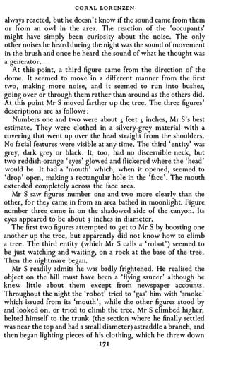 CORAL LORENZEN
always reacted, but he doesn' t know if the sound came from them
or from an owl in the area . The reaction of the 'occupants'
might have simply been curiosity about the noise . The only
other noises he heard during the night was the sound of movement
in the brush and once he heard the sound of what he thought was
a generator.
    At this point, a third figure came from the direction of the
dome . It seemed to move in a different manner from the first
two , making more noise, and it seemed to run into bushes,
going over or through them rather than around as the others did.
At this point Mr S moved farther up the tree . The three figures '
descriptions are as follows :
   Numbers one and two were about � feet � inches , Mr S ' s best
estimate . They were clothed in a silvery-grey material with a
covering that went up over the head straight from the shoulders .
No facial features were visible at any time . The third ' entity' was
grey, dark grey or black . It, too , had no discernible neck, but
two reddish-orange ' eyes ' glowed and flickered where the ' head'
would be . It had a 'mouth' which, when it opened, seemed to
' drop' open, making a rectangular hole in the ' face ' . The mouth
extended co�pletely across the face area.
   Mr S saw figures number one and two more clearly than the
other, for they came in from an area bathed in moonlight. Figure
number three came in on the shadowed side of the canyon. Its
eyes appeared to be about 3 inches in diameter.
   The first two figures attempted to get to Mr S by boosting one
another up the tree, but apparently did not know how to climb
a tree . The third entity (which Mr S calls a ' robot' ) seemed to
be just watching and waiting, on a rock at the base of the tree .
Then the nightmare began.
   Mr S readily admits he was badly frightened. He realised the
obj ect on the hill must have been a ' flying saucer' although he
knew little about them except from newspaper accounts .
Throughout the night the 'robot' tried to 'gas' him with ' smoke'
which issued from its 'mouth ' , while the other figures stood by
and looked on, or tried to climb the tree . Mr S climbed higher,
belted himself to the trunk (the section where he finally settled
was near the top and had a small diameter) astraddle a branch, and
then began lighting pieces of his clothing, which he threw down
                                171
 