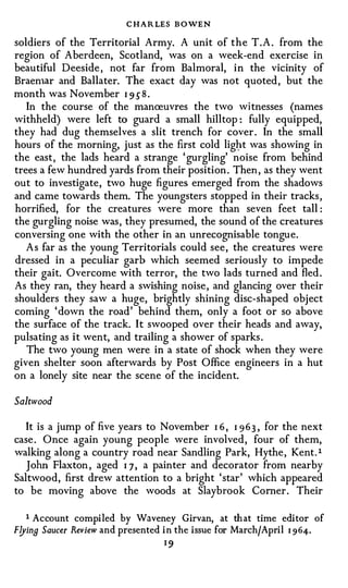 C HA R LES B OWEN
soldiers of the Territorial Army. A unit of t h e T . A . from the
region of Aberdeen, Scotland, was on a week-end exercise in
beautiful Deeside, not far from Balmoral, i n the vicinity of
Braenur and Ballater. The exact day was not quoted, but the
month was November I 9 5 8 .
   In the course of the manreuvres the two witnesses (names
withheld) were left to guard a small hilltop: fully equipped,
they had dug themselves a slit trench for cover . In the small
hours of the morning, just as the first cold lig}:lt was showing in
the east, the lads heard a strange 'gurgling' noise from behind
trees a few hundred yards from their position . Then , as they went
out to investigate, two huge figures emerged from the shadows
and came towards them. The youngsters stopped in their tracks,
horrified, for the creatures were more than seven feet tall:
the gurgling noise was, they presumed, the sound of the creatures
conversing one with the other in an unrecognisable tongue.
  As far as the young Territorials could see , the creatures were
dressed in a peculiar garb which seemed seriously to impede
their gait. Overcome with terror, the two lads turned and fled .
As they ran, they heard a swishing noise , and glancing over their
shoulders they saw a huge, brightly shining disc-shaped object
coming 'down the road ' behind them, only a foot or so above
the surface of the track. It swooped over their heads and away,
pulsating as it went, and trailing a shower of sparks .
   The two young men were in a state of shock when they were
given shelter soon afterwards by Post Office engineers in a hut
on a lonely site near the scene of the incident.

Saltwood

   It is a jump of five years to November I 6 , I 9 6 3 , for the next
case . Once again young people were involved , four of them,
walking along a country road near Sandling Park, Hythe , Kent.l
   John Flaxton , aged I 7 , a painter and decorator from nearby
Saltwood, first drew attention to a bright 'star' which appeared
to be moving above the woods at Slaybrook Corner . Their


   1 Account compiled by Waveney Girvan, at that time editor of
F!Jina Saucer Review and presented in the issue for March/April 1 964.
                                  I9
 