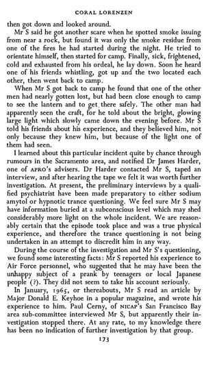 CORAL LORENZEN
then got down and looked around.
   Mr S said he got another scare when he spotted smoke issuing
from near a rock, but found it was only the smoke residue from
one of the fires he had started during the night. He tried to
orientate himself, then started for camp. Finally, sick, frightened,
cold and exhausted from his ordeal, he lay down . Soon he heard
one of his friends whistling, got up and the two located each
other, then went back to camp .
   When Mr S got back to camp he found that one of the other
men had nearly gotten lost, but had been close enough to camp
to see the lantern and to get. there safely. The other man had
apparently seen the craft, for he told about the bright, glowing
large light which slowly came down the evening before. Mr S
told his friends about his experience, and they believed him, not
only because they knew him, but because of the light one of
them had seen.
   I learned about this particular incident quite by chance through
rumours in the Sacramento area, and notified Dr James Harder,
one of AFRO's advisers. Dr Harder contacted Mr S, taped an
interview, and after hearing the tape we felt it was worth further
investigation. At present, the preliminary interviews by a quali­
fied psychiatrist have been made preparatory to either sodium
amytol or hypnotic trance questioning. We feel sure Mr S may
have information buried at a subconscious level which may shed
considerably more light on the whole incident. We are reason­
ably certain that the episode took place and was a true physical
experience, and therefore the trance questioning is not being
undertaken in an attempt to discredit him in any way.
   During the course of the investigation and Mr S' s questioning,
we found some interesting facts : Mr S reported his experience to
Air Force personnel, who suggested that he may have been the
unhappy subject of a prank by teenagers or local Japanese
people ( ?) . They did not seem to take his account seriously.
   In January, r 965, or thereabouts, Mr S read an article by
Major Donald E. Keyhoe in a popular magazine, and wrote his
experience to him. Paul Cerny, of NICAP's San Francisco Bay
area sub-committee interviewed Mr S, but apparently their in­
vestigation stopped there. At any rate, to my knowledge there
has been no indication of further investigation by that group .
                                 1 73
 