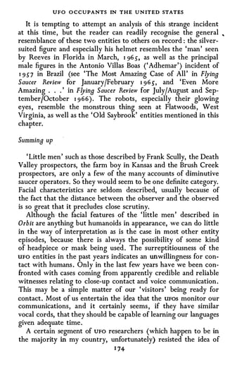 UFO O CCUPANTS IN THE UNITED STATES
   It is tempting to attempt an analysis of this strange incident
at this time, but the reader can readily recognise the general ,
resemblance of these two entities to others on record : the silver­
suited figure and especially his helmet resembles the 'man' seen
by Reeves in Florida in March, I 96 s , as well as the principal
male figures in the Antonio Villas Boas ('Adhemar') incident of
I 9S7 in Brazil (see 'The Most Amazing Case of All' in FlyinB
Saucer Review for January/February I 96 S, and 'Even More
Amazing . . . ' in FlyinB Saucer Review for July/August and Sep­
tember/October I 966). The robots, especially their glowing
eyes, resemble the monstrous thing seen at Flatwoods, West
Virginia, as well as the ' Old Saybrook' entities mentioned in this
chapter.

Summina up

   ' Little men' such as those described by Frank Scully, the Death
Valley prospectors, the farm boy in Kansas and the Brush Creek
prospectors, are only a few of the many accounts of diminutive
saucer operators. So they would seem to be one definite category.
Facial characteristics are seldom described, usually because of
the fact that the distance between the observer and the observed
is so great that it precludes close scrutiny.
   Although· the facial features of the 'little men' described in
Orbit are anything but humanoids in appearance, we can do little
in the way of interpretation as is the case in most other entity
episodes, because there is always the possibility of some kind
of headpiece or mask being used. The surreptitiousness of the
UFO entities in the past years indicates an unwillingness for con­
tact with humans . Only in the last few years have we been con­
fronted with cases coming from apparently credible and reliable
witnesses relating to close-up contact and voice communication.
This may be a simple matter of our 'visitors' being ready for
contact. Most of us entertain the idea that the UFOS monitor our
communications, and it certainly seems , if they have similar
vocal cords, that they should be capable of learning our languages
given adequate time.
   A certain segment of UFO researchers (which happen to be in
the majority in my country, unfortunately) resisted the idea of
                                 1 74
 