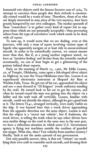 CORAL LO RENZEN
humanoid UFO objects until the famous Socorro case of 1 9 64-. To
attempt to convince these people that their attitude is emotion­
ally rooted would be a waste of time. Therefore, those of us who
 are deeply interested in every phase of the UFO mystery, have been
greatly hampered by our own colleagues . The modus operandi of
these ' researchers' is to gather every kind of report but to sup­
press those which are not personally acceptable-thus preventing
others from the type of correlative work which needs to be done
with all reports.
    To sum up,, it would seem that we are dealing, even at this
juncture, with only a mass of reports involving various types of
bipeds who apparently navigate or at least ride in unconventional
aircraft. In order to be scientifically correct, we cannot assume
more than that. But if, as a young nuclear engineer stated, we
have an 'intuitive feeling' and deviate from the scientific method
occasionally, we can at least begin to get a glimmering of the
pattern behind these reports.
    Early on the morning of March 2 3 , 1 966, Mr Eddie Laxson,
56, of Temple, Oklahoma, came upon a fish-shaped silver object
on Highway 70 near the Texas-Oklahoma state line. Laxson is an
experienced electronics instructor at Shepard Air Base at
Wichita Falls, Texas. He got out of his car, approached the object
and saw a man dressed in ' GI fatigues' (work uniform) standing
by the craft. He turned back to his car to get his camera, and
when he turned round the man was getting into the object via a
ladder and the craft took off vertically. Laxson, familiar with
aircraft, could not identify the object, although he got a good look
at it. The letters TL4-1 , arranged vertically, were easily visible on
the ship . It was learned later that a truck driver approaching
from the opposite direction saw the same object. Laxson is sure
that the object is a 'secret test vehicle ' , but if Anderson, the
truck driver, is telling the truth when he says other drivers have
seen similar things on the road in the same area in the near past,
we have a ridiculous situation in which some U.S. Government
agency is flying test machines outside the confines of guarded
test ranges. What else, then ? Test vehicles from another country ?
Hardly. Such is not the modus operandi of any government.
   Our only possible answer, then, is that our 'visitors ' are modi­
fying their own craft to resemble earth aircraft, and dressing their
                                 1 75
 