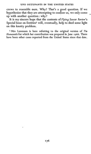 UFO O C CUPANTS IN THE UNITED STATES
crews to resemble ours. Why? That's a good question. If we
hypothesize that they are attempting to co �use us, we only come            •


up with another question : why ?
  It is my sincere hope that the contents of Flying Saucer Review ' s
Special Issue on Entities1 will, eventually, help to shed some light
on this knotty problem.
  1 Mrs  Lorenzen is here referring to the original version of The
Humanoids for which her contribution was prepared in June 1 9 6 6 . There
have been other cases reported from the United States since that date .
 