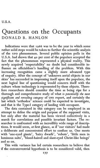 U.S.A.


Questions on the O ccup ants
D O N A L D B . HA N L O N

    Indications were that 1 966 was to b e the year i n which some
 rather solid steps would be taken to further the scientific analysis
 of the UFO phenomenon. Several public opinion polls in the
 U.S.A. had shown that 4-o per cent of the populace accepted the
 fact that the phenomenon represented a physical reality. This
newly acquired ' respectability' no doubt had considerable in­
 fluence on officialdom's handling of the problem. With this
 increasing recognition came a slightly more advanced type
of enquiry. After the concept of 'unknown aerial objects in our
skies' has succeeded in impressing itself upon the populace, the
next logical line of questioning would concern itself with the
 culture whose technology is represented by these objects . There­
fore researchers should consider the time as being ripe for a
thorough and comprehensive study of what is potential!J the most
significant and revealing categol)' of UFO report, and certainly the
last which 'orthodox' science could be expected to investigate,
and that is the Type-I category of landing with occupant.
    The data contained in this category can be employed in an
attempt to define the origin and purpose of the supposed visits,
but only after the material has been viewed collectively in a
search for correlations and possible invariant factors. The re­
searcher is confronted with an incredibly wide range of descrip­
tions. It would seem, at first glance, as if 'our visitors' had made
a deliberate and concentrated effort to confuse us. One meets
with 'one-eyed giants' , 'hairy dwarfs ' , 'robots ' , 'little men in
luminous suits' , 'blond-haired and slant-eyed Christ-like beings'
and so on.
    This wide variance has led certain researchers to believe that
if the extraterrestrial hypothesis is to be considered valid, then
                                1 77
 