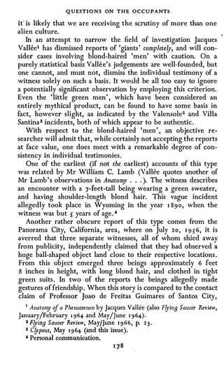 Q UESTIONS ON THE OCCUPANTS
it' is likely that we are receiving the scrutiny of more than one
alien culture.
    In an attempt to narrow the field of investigation Jacques
Vallee1 has dismissed reports of 'giants ' completeljr, and will con­
sider cases involving blond-haired 'men' with caution. On a
purely statistical basis Vallee's judgements are well-founded, but
one cannot, and must not, dismiss the individual testimony of a
witness solely on such a basis. It would be all too easy to ignore
a potentially significant observation by employing this criterion.
Even the 'little green men' , which have been considered an
entirely mythical product, can be found to have some basis in
fact, however slight, as indicated by the Valensole 2 and Villa
Santina 3 incidents, both of which appear to be authentic.
    With respect to the blond-haired 'men' , an objective re­
searcher will admit that, while certainly not accepting the reports
at face value, one does meet with a remarkable degree of con­
sistency in individual testimonies .
    One of the earliest (if not the earliest) accounts of this type
was related by Mr William C. Lamb (Vallee quotes another of
Mr Lamb's observations in Anatom . . . ). The witness describes
                                     y
an encounter with a 7-feet-tall being wearing a green sweater,
and having shoulder-length blond hair. This vague incident
allegedly took place in Wyoming in the year 1 89o, when the
witness was but s years of age. 4
    Another rather obscure report of this type comes from the
Panorama City, California, area, where on July 2o, 1 9 56, it is
averred that three separate witnesses, all of whom shied away
from publicity, independently claimed that they had observed a
huge ball-shaped object land close to their respective locations .
From this object emerged three beings approximately 6 feet
 8 inches in height, with long blond hair, and clothed in tight
green suits . In two of the reports the beings allegedly made
gestures of friendship. When this story is compared to the contact
claim of Professor Joao de Freitas Guimares of Santos City,
   1 Anatomy of a Phenomenon by Jacques Vallee (also Flying Saucer Review,

January/February 1 964 and May/June 1 964) .
   2 Flying Saucer Review, May/June 1 9 66, p. 2 3 .

   3 Clypeus, May 1 964 (and this issue).
   4 Personal communication.
 
