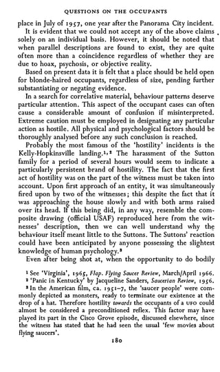 QUESTI ONS ON THE O C C U P ANTS
place in July of 1 9 57, one year after the Panorama City incident.
   It is evident that we could not accept any of the above claims                  •



solely on an individual basis . However, it should be noted that
when parallel descriptions are found to exist, they are quite
often more than a coincidence regardless of whether they are
due to hoax, psychosis , or objective reality.
   Based on present data it is felt that a place should be held open
for blonde-haired occupants, regardless of size, pending further
substantiating or negating evidence.
   In a search for correlative material, behaviour patterns deserve
particular attention . This aspect of the occupant cases can often
cause a considerable amount of confusion if misinterpreted.
Extreme caution must be employed in designating any particular
action as hostile . All physical and psychological factors should be
thoroughly analysed before any such conclusion is reached.
   Probably the most famous of the 'hostility ' incidents is the
Kelly-Hopkinsville landing. 1 ' 2 The harassment of the Sutton
family for a period of several hours would seem to indicate a
particularly persistent brand of hostility. The fact that the first
act of hostility was on the part of the witness must be taken into
account. Upon first approach of an entity, it was simultaneously
fired upon by two of the witnesses ; this despite the fact that it
was approaching the house slowly and with both arms raised
over its head. If this being did, in any way, resemble the com­
posite drawing (official USAF) reproduced here from the wit­
nesses ' description, then we can well understand why th�
behaviour itself meant little to the Suttons . The Suttons' reaction
could have been anticipated by anyone possessing the slightest
knowledge of human psychology. a
   Even after being shot at, when the opportunity to do bodily

   1 See 'Virginia' , 1 9 65', Flap. F!Jins Saucer Review, March/April 1 9 6 6 .
   2 ' Panic i n Kentucky' by Jacqueline Sanders, Saucerian Review, 1 9 .) 6 .
   a In the American film, ca. 1 9 .) 1 -7 , the 'saucer people' were com-

monly depicted as monsters, ready to terminate our existence at the
drop of a hat. Therefore hostility towards the occupants of a UFO could
almost be considered a preconditioned reflex. This factor may have
played its part in the Cisco Grove episode, discussed elsewhere, since
the witness has stated that he had seen the usual 'few movies about
flying saucers' .
                                      I SO
 