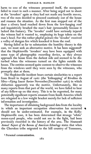 D ONALD B . HANLON
 harm to one of the witnesses presented itself, the occupants
 failed to react in such a manner. After being urged not to shoot
 at the ' invaders ' again as they had not made any hostile moves,
 two of the men decided to proceed cautiously out of the house
 and reassess the situation . As the first man stepped out of the
 door a silvery hand reached down from the low-hanging roof
 and inquisitively brushed the man's hair (presumably because it
 lacked this feature). The ' invader' could have seriously injured
 the witness had it wanted to , employing its huge talons on the
 man ' s head. For this rather playful gesture the ' invader' received
 a volley of shotgun fire which knocked it from the roof.
     Having failed so far to substantiate the hostility theory in this
 case, we must seek an alternative motive. It has been suggestedt
 that the Hopkinsville ' invaders ' may have been equipped with
 some type of photographic recording device, as they always
·approach the house from the darkest side and seemed to be dis­
 turbed when the witnesses turned on the lights outside the
 house. The entities seemed quite content to observe the witnesses
 from the windows until they were seen by the witnesses, who
 promptly shot at them.    ·



     The Hopkinsville incident bears certain similarities to a report
 from Brazil in August of 1 9 6 2 (the 'kidnapping' of Rivalino da
 S ilva F-!Jing Saucer Review November/December 1 96 2 ) in which
     -



 abduction apparently was the motive . Unfortunately, like so
 many reports from that part of the world, we have failed to hear
 of any follow-up on this story. This is to be regretted, for many
 potentially significant reports emanate from South America which
 are relegated to a low weight bracket merely for lack of sufficient
 information and investigation .
     The importance of obtaining background data from the locality
 in which an important occupation observation has occurred               ._.
 should not be under-estimated . For example, in the Kelly­
  Hopkinsville case, it has been determined that strange 'white'
 moon-eyed people, who could not see in the light, had been
 previously recorded in the history of the area . The Nineteenth
  Annual Report cif the Bureau cif American Ethnology states that when
  the Cherokee tribe migrated to the hill country of Tennessee,

   1 Personal communication.
                                 181
 