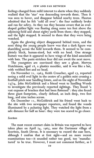 FEW AND FAR BETWEEN
feelings changed from mild interest t o alarm when they suddenly
realised that the 'star' was descending towards them . Then it
was seen to hover, and disappear behind nearby trees . Flaxton
admitted that he felt 'cold all over' : the four suddenly broke
and ran for safety. As they ran they became aware that an oval­
shaped golden-light was floating along some ten feet above the
adjoining field and about eighty yards from them: they stopped,
and the light stopped. It seemed to them that they were being
watched.
   Again the glowing object disappeared behind trees, and the
next thing the young people knew was that a dark figure was
shambling across the field towards them. It seemed to be com­
pletely black, human-sized, but with no head . One strange
feature was that it appeared to have wings of the kind associated
with bats . The panic-stricken four did not await the next move.
  The youngsters are convinced they saw a ghost. Mervyn
Hutchinson, aged I 8 , a plastics moulder, said it was like a bat,
with webbed feet and no head.
   On November 2 I , I 9 6 3 , Keith Croucher, aged I J , reported
seeing a solid oval light in the centre of a golden mist crossing a
football pitch near Sandling Estate, and on the night of November
2 3 / 24-, John McGoldrick and a friend went to Sandling Woods
to investigate the previously reported sightings. They found 'a
vast expanse of bracken that had been flattened': they also found
three giant footprints, clearly defined, an inch deep , two feet
long, and nine inches across .
   On December I I , McGoldrick and his friend went back to
the site with two newspaper reporters , and found the woods
illuminated by a pulsating light. They watched the light from a
safe distance for half an hour: they were too scared to go closer .


Scoriton

   The most recent contact claim in Britain was reported to have
taken place on April 24-, I 96), near the Dartmoor village of
Scoriton, South Devon . It is necessary to record the case here,
although I confess that at first sight-and on more recent
examinations too-it sounded rather too good, too 'manufac­
tured' to be true . However, I must not comment further, as I
                                20
 
