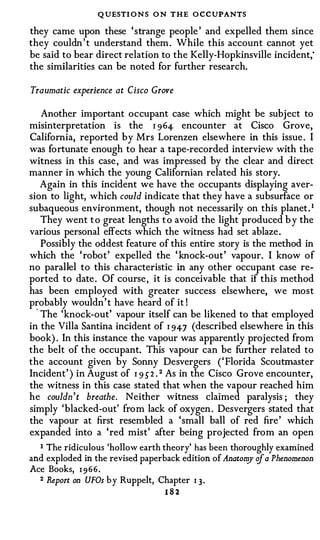 Q UESTI O N S O N THE O CCUPANTS
they came upon these 'strange people ' and expelled them since
they couldn ' t understand them. While this account cannot yet
be said to bear direct relation to the Kelly-Hopkinsville incident;
the similarities can be noted for further research.

Traumatic experience at Cisco Grove

    Another important occupant case which might be subject to
misinterpretation is the I 964- encounter at Cisco Grove,
California, reported by Mrs Lorenzen elsewhere in this issue. I
was fortunate enough to hear a tape-recorded interview with the
witness in this case, and was impressed by the clear and direct
manner in which the young Californian related his story.
    Again in this incident we have the occupants displaying aver­
sion to light, which could indicate that they have a subsurface or
subaqueous environment, though not necessarily on this planet. 1
    They went t o great lengths t o avoid the light produced b y the
various personal effects which the witness had set ablaze.
    Possibly the oddest feature of this entire story is the method in
which the 'robot' expelled the ' knock-out' vapour. I know of
no parallel to this characteristic in any other occupant case re­
ported to date. Of course, it is conceivable that if this method
has been employed with greater success elsewhere, we most
probably wouldn't have heard of it !
  · The 'knock-out' vapour itself can be likened to that employed
in the Villa Santina incident of I 94-7 (described elsewhere in this
book) . In this instance the vapour was apparently projected from
the belt of the occupant. This vapour can be further related to
the account given by Sonny Desvergers ('Florida Scoutmaster
Incident' ) in August of I 9 5" 2 . 2 As in the Cisco Grove encounter,
the witness in this case stated that when the vapour reached him
he couldn't breathe. Neither witness claimed paralysis ; they
simply 'blacked-out' from lack of oxygen. Desvergers stated that
the vapour at first resembled a 'small ball of red fire' which
expanded into a 'red mist' after being projected from an open
  I The ridiculous 'hollow earth theory' has been thoroughly examined

and exploded in the revised paperback edition of Anatom of a Phenomenon
                                                       y
Ace Books, 1 966.
  2 Report on UFOs by Ruppelt, Chapter 1 3 .

                                 182
 