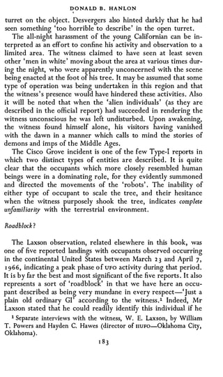 D O NA LD B . HANLON
                        I



turret on the obj ect. Desvergers also hinted darkly that he had
seen something ' too horrible to describe ' in the open turret.
   The all-night harassment of the young Californian can be in­
terpreted as an effort to confine his activity and observation to a
limited area . The witness claimed to have seen at least seven
other ' men in white ' moving about the area at various times dur­
ing the night, who were apparently unconcerned with the scene
being enacted at the foot of his tree. It may be assumed that some
type of operation was being undertaken in this region and that
the witness ' s presence would have hindered these activities . Also
it will be noted that when the 'alien individuals ' (as they are
described in the official report) had succeeded in rendering the
witness unconscious he was left undisturbed. Upon awakening,
the witness found himself alone, his visitors having vanished
with the dawn in a manner which calls to mind the stories of
demons and imps of the Middle Ages .
   The Cisco Grove incident is one of the few Type-1 reports in
which two distinct types of entities are described. It is quite
clear that the occupants which more closely resembled human
beings were in a dominating r ole, for they evidently summoned
and directed the movements of the ' robots' . The inability of
either type of occupant to scale the tree, and their hesitance
when the witness purposely shook the tree, indicates complete
unfamiliarity with the terrestrial environment .

Roadblock ?

   The Laxson observation, related elsewhere in this book, was
one of five reported landings with occupants observed occurring
in the continental United States between March 2 3 and April 7 ,
I 966, indicating a peak phase o f UFO activity during that period.
It is by far the best and most significant of the five reports . It also
represents a sort of 'roadblock' in that we have here an occu­
pant described as being very mundane in every respect-' Just a
plain old ordinary Gl ' according to the witness . l Indeed, Mr
Laxson stated that he could readily identify this individual if he
   1 Separate interviews with the witness, W. E. Laxson, by William
T. Powers and Hayden C. Hawes (director of nuFo-Oklahoma City,
Oklahoma) .
 